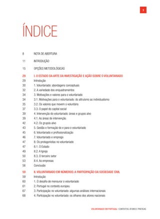 3
VOLUNTARIADO EM PORTUGAL | CONTEXTOS, ATORES E PRÁTICAS
ÍNDICE
8	 nota de abertura
11	 Introdução
15	 Opções Metodológicas
29	 I. O ESTADO DA ARTE DA INVESTIGAÇÃO E AÇÃO SOBRE O VOLUNTARIADO
29	 Introdução
30	 1. Voluntariado: abordagens conceptuais
32	 2. A variedade dos enquadramentos
34	 3. Motivações e valores para o voluntariado
34	 3.1. Motivações para o voluntariado: do altruísmo ao individualismo
35	 3.2. Os valores que movem o voluntário
37	 3.3. O papel do capital social
39	 4. Intervenção do voluntariado: áreas e grupos alvo
39	 4.1. As áreas de intervenção
42	 4.2. Os grupos-alvo
43	 5. Gestão e formação do e para o voluntariado
45	 6. Voluntariado e profissionalização
46	 7. Voluntariado e emprego
47	 8. Os protagonistas no voluntariado
47	 8.1. O Estado
49	 8.2. A Igreja
50	 8.3. O terceiro setor
53	 8.4. As empresas
56	 Conclusão
59	 II. Voluntariado em números: a participação da sociedade civil
59	 Introdução
60	 1. O desafio de mensurar o voluntariado
61	 2. Portugal no contexto europeu
67	 3. Participação no voluntariado: algumas análises internacionais
68	 4. Participação no voluntariado: os olhares dos atores nacionais
 