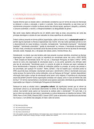 39
VOLUNTARIADO EM PORTUGAL | CONTEXTOS, ATORES E PRÁTICAS
4. Intervenção do voluntariado: áreas e grupos alvo
4.1. As áreas de intervenção
Quando olhamos para os estudos sobre o voluntariado constatamos que em termos de áreas de intervenção
se destacam a cultura, a educação, a saúde e a exclusão. Como áreas emergentes, ou seja áreas que só
recentemente começaram a receber os olhares atentos das ciências sociais, aparecem o desporto, o ambiente,
o consumo sustentável, o racismo, a intergeracionalidade e as desigualdades de género.
Não sendo nosso objetivo debruçarmo-nos em detalhe sobre todas as áreas, procuraremos dar conta das
principais abordagens e estudos de caso realizados em áreas específicas do voluntariado.
Embora continue presente em termos práticos (organizações, ações no terreno, etc.), o voluntariado social tem
perdido alguma expressão na literatura especializada mais recente. Uma das razões apontadas prende-se com
o desenvolvimento de novas temáticas e conceitos, nomeadamente: “voluntariado empresarial”; “voluntariado
hospitalar”; “voluntariado universitário”; “gestão do voluntariado” ou, inclusive, o “voluntariado de proximidade”.
De todo o modo,a temática do voluntariado social não deixa de estar presente em termos de áreas de intervenção
(exclusão, saúde, imigração, etc.), e de grupos-alvo (idosos, jovens, minorias étnicas, etc.).
Considerando, no entanto, que esta temática está mais presente na praxis voluntária, encontram-se diversas
organizações que focalizam a sua ação na importância do voluntariado social, tais como a REDE REVOS
– Rede Europeia de Voluntariado Social. Por sua vez, a Associação Portuguesa de Apoio à Vítima12
(APAV)
assume-se como uma organização de voluntariado social e, no seu portal, apresenta uma definição sobre
este tipo de voluntariado: “Voluntariado social é o conjunto de ações de interesse que sejam realizadas de
forma desinteressada e integrada no âmbito de instituições públicas ou privadas, ao serviço das pessoas e
da comunidade, sem qualquer fim lucrativo”. Refere, também, o tipo de trabalho que o voluntário presta na
APAV, assumindo duas orientações: voluntariado social para o atendimento à vítima e voluntariado social para
outros serviços. Da mesma forma, outras instituições, como as Paróquias de Portugal13
, também disponibilizam
informação sobre ações e artigos de voluntariado social (assim como religioso). A importância do voluntariado
social está também presente noutras organizações conotadas com a Igreja, como é o caso do Instituto São João
de Deus14
. Em termos representativos o voluntariado social aparece associado à identidade da generalidade das
organizações que integram a Confederação Portuguesa do Voluntariado15
.
Destacam-se ainda os estudos sobre a perspetiva cultural, não significando contudo que se refiram ao
voluntariado cultural ou ao voluntariado desenvolvido no âmbito de instituições culturais, já que a dimensão
cultural, mas também social, parece ser transversal às análises sobre o voluntariado16
. Por outro lado, e no
que se refere aos estudos de caso sobre o voluntariado e a cultura destacamos os trabalhos de Holmes (1999,
2004),Paine e Smith (2006),Edwards (2007),Graham (2007),onde se demonstra a importância do voluntariado
nos museus e, num âmbito mais alargado, em todo o setor do turismo.
(12)  http://www.apav.pt/portal/
(13)  http://www.paroquias.org/index.php
(14)  http://www.isjd.pt/voluntariado/
(15)  http://www.convoluntariado.pt/
(16)  A este propósito consultar o estudo Volunteering in the European Union, onde na dimensão social e cultural do voluntariado surgem elencadas as suas
principais vertentes: inclusão social e emprego; educação e formação; cidadania ativa e desporto.
 