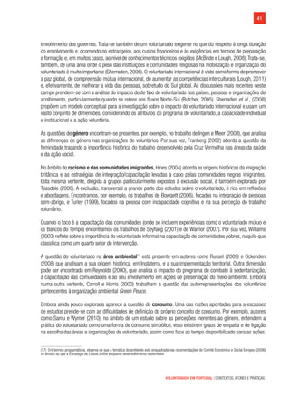 41
VOLUNTARIADO EM PORTUGAL | CONTEXTOS, ATORES E PRÁTICAS
envolvimento dos governos. Trata-se também de um voluntariado exigente no que diz respeito à longa duração
do envolvimento e, ocorrendo no estrangeiro, aos custos financeiros e às exigências em termos de preparação
e formação e, em muitos casos, ao nível de conhecimentos técnicos exigidos (McBride e Lough, 2008).Trata-se,
também, de uma área onde o peso das instituições e comunidades religiosas na mobilização e organização do
voluntariado é muito importante (Sherraden,2006).O voluntariado internacional é visto como forma de promover
a paz global, de compreensão mútua internacional, de aumentar as competências interculturais (Lough, 2011)
e, efetivamente, de melhorar a vida das pessoas, sobretudo do Sul global. As discussões mais recentes neste
campo prendem-se com a análise do impacto deste tipo de voluntariado nos países, pessoas e organizações de
acolhimento, particularmente quando se refere aos fluxos Norte-Sul (Butcher, 2005). Sherraden et al., (2008)
propõem um modelo conceptual para a investigação sobre o impacto do voluntariado internacional e usam um
vasto conjunto de dimensões, considerando os atributos do programa de voluntariado, a capacidade individual
e institucional e a ação voluntária.
As questões de género encontram-se presentes, por exemplo, no trabalho de Ingen e Meer (2008), que analisa
as diferenças de género nas organizações de voluntários. Por sua vez, Franberg (2002) aborda a questão da
feminidade traçando a importância histórica do trabalho desenvolvido pela Cruz Vermelha nas áreas da saúde
e da ação social.
No âmbito do racismo e das comunidades imigrantes,Hines (2004) aborda as origens históricas da imigração
britânica e as estratégias de integração/capacitação levadas a cabo pelas comunidades negras imigrantes.
Esta mesma vertente, dirigida a grupos particularmente expostos à exclusão social, é também explorada por
Teasdale (2008). A exclusão, transversal a grande parte dos estudos sobre o voluntariado, é rica em reflexões
e abordagens. Encontramos, por exemplo, os trabalhos de Bowgett (2006), focados na integração de pessoas
sem-abrigo, e Turley (1999), focados na pessoa com incapacidade cognitiva e na sua perceção do trabalho
voluntário.
Quando o foco é a capacitação das comunidades (onde se incluem experiências como o voluntariado mútuo e
os Bancos do Tempo) encontramos os trabalhos de Seyfang (2001) e de Warrior (2007). Por sua vez, Williams
(2003) reflete sobre a importância do voluntariado informal na capacitação de comunidades pobres, naquilo que
classifica como um quarto setor de intervenção.
A questão do voluntariado na área ambiental17
está presente em autores como Russel (2009) e Ockenden
(2008) que analisam a sua origem histórica, em Inglaterra, e a sua implementação territorial. Outra dimensão
pode ser encontrada em Reynolds (2000), que analisa o impacto do programa de combate à sedentarização,
à capacitação das comunidades e ao seu envolvimento em ações de preservação do meio-ambiente. Embora
numa outra vertente, Carroll e Harris (2000) trabalham a questão das autorrepresentações dos voluntários
pertencentes à organização ambiental Green Peace.
Embora ainda pouco explorada aparece a questão do consumo. Uma das razões apontadas para a escassez
de estudos prende-se com as dificuldades de definição do próprio conceito de consumo. Por exemplo, autores
como Samu e Wymer (2010), no âmbito de um estudo sobre as perceções inerentes ao género, entendem a
prática do voluntariado como uma forma de consumo simbólico, visto existirem graus de empatia e de ligação
na escolha das áreas e organizações de voluntariado, assim como face ao tempo disponibilizado para as ações.
(17)  Em termos programáticos, observa-se que a temática do ambiente está enquadrada nas recomendações do Comité Económico e Social Europeu (2006)
no âmbito do que a Estratégia de Lisboa define enquanto desenvolvimento sustentável.
 