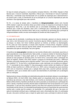 Do leque de estudos portugueses, e numa perspetiva conceptual diferente, o ISU (2008), integrado na Rede
Nacional para o Consumo Sustentável, disponibiliza o Manual para o Voluntariado em Consumo Sustentável.
Nesta ótica, o voluntariado surge interrelacionado com as questões da cooperação para o desenvolvimento e
do comércio justo e, ainda, no entendimento do que se pressupõe ser um consumo responsável por parte dos
voluntários e das organizações que a eles recorrem.
Por fim, e no campo de estudos sobre a importância da intergeracionalidade, autores como Granville
(2000) analisam o papel dos voluntários idosos que prestam serviço em programas de promoção da relação
intergeracional. Nesta linha, a par dos benefícios para as comunidades destinatárias, são destacados os
benefícios para a saúde dos voluntários, assim como a contribuição para a desmistificação do estereótipo
negativo relativamente aos voluntários idosos. Note-se que a importância do voluntariado para a promoção da
intergeracionalidade constitui uma das recomendações do Conselho da União Europeia (2011).
4.2. Os grupos-alvo
Os grupos alvo do voluntariado, à semelhança das áreas de intervenção, aparecem em diversos estudos de
caso, tanto a nível internacional como nacional. Encontramos algumas reflexões específicas sobre os jovens,
as crianças e os idosos. Com menor incidência aparecem as mulheres, as famílias e os desempregados.
Por fim, ainda com menos expressão, os estudos sobre imigrantes e minorias étnicas, refugiados e pessoas
com deficiência. De referir ainda que algumas destas análises não apresentam os grupos como beneficiários/
destinatários das ações de voluntariado, mas como agentes.
A importância das novas gerações é abordada nas mais recentes reflexões sobre o voluntariado,assumindo um
papel preponderante no seu desenvolvimento. Neste sentido, um estudo do Institute for Volunteering Research
denominado Generation V: Young people speak out on volunteering (2004) explora o conceito Geração-V,
aplicado às novas gerações de voluntários jovens. Da mesma forma, e procurando avaliar a participação dos
jovens em Inglaterra, Howlett e Ellis (2002) analisam o programa de voluntariado para jovens, o Millennium
Volunteers, procurando respostas para as seguintes questões:“Como é que o voluntariado, atualmente, ganhou
tanta relevância” (?); “De que forma o voluntariado passou a estar relacionado com as politicas de cidadania”
(?); e “O voluntariado faz bons cidadãos”(?). Estas preocupações constam também dos trabalhos de Fridberg
(2006), de Haski-Leventhal et al., (2008) e de Fortier et al., (2007), onde as motivações dos jovens voluntários,
assim como os mecanismos utilizados para a captação deste grupo etário, assumem particular expressão.
Constatamos, assim, que os estudos sobre os jovens são desenvolvidos em proximidade com as abordagens
sobre as motivações.
Relativamenteàscrianças,entendidascomodestinatáriasdasaçõesdevoluntariado,destacam-seasabordagens
de Mahood (2002) e de Scott (2006). Estas reflexões podem ser enquadradas dentro dos estudos sobre a
importância das estruturas e das redes familiares, como incentivo ao voluntariado junto de crianças e jovens.
Bekkers (2005) entende a importância da difusão dos valores associados ao voluntariado para a participação dos
jovens e aborda a importância da família utilizando dados do Netherlands Panel Survey baseando-se em quatro
pressupostos: (1) pais que foram voluntários quando os seus filhos eram pequenos promoveram os valores do
voluntariadojuntodosmesmos;(2)aintensidadedaparticipaçãodosjovensemorganizaçõesnão-governamentais
contribui para o sentido atual da caridade e do voluntariado; (3) a participação dos pais e dos jovens em
ações de voluntariado contribuem para a mobilização social e para a dinamização das redes; (4) a participação
dos pais e dos jovens contribuem para a criação de capital social e para a promoção de valores pró-sociais.
 