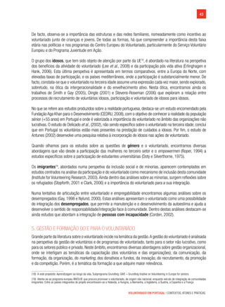 43
VOLUNTARIADO EM PORTUGAL | CONTEXTOS, ATORES E PRÁTICAS
De facto, observa-se a importância das estruturas e das redes familiares, nomeadamente como incentivo ao
voluntariado junto de crianças e jovens. De todas as formas, há que compreender a importância desta faixa
etária nas políticas e nos programas do Centro Europeu do Voluntariado, particularmente do Serviço Voluntário
Europeu e do Programa Juventude em Ação.
O grupo dos idosos, que tem sido objeto de atenção por parte da UE18
, é abordado na literatura na perspetiva
dos benefícios da atividade do voluntariado (Lee et al., 2008) e da participação pós vida ativa (Erlinghagen e
Hank, 2006). Esta última perspetiva é apresentada em termos comparativos, entre a Europa do Norte, com
elevadas taxas de participação, e os países mediterrâneos, onde a participação é substancialmente menor. De
facto, constata-se que o voluntariado na terceira idade assume uma expressão cada vez maior, sendo explorado,
sobretudo, na ótica da intergeracionalidade e do envelhecimento ativo. Nesta ótica, encontramos ainda os
trabalhos de Smith e Gay (2005), Dingle (2001) e Stevens-Roseman (2006) que exploram a relação entre
processos de recrutamento de voluntários idosos, participação e voluntariado de idosos para idosos.
No que se refere aos estudos produzidos sobre a realidade portuguesa, destaca-se um estudo encomendado pela
Fundação Aga Khan para o Desenvolvimento (CEDRU, 2008), com o objetivo de conhecer a realidade da população
sénior (+55 anos) em Portugal e onde é valorizada a importância do voluntariado no âmbito das organizações não
lucrativas. O estudo de Delicado et al., (2002), não sendo específico sobre o voluntariado na terceira idade, conclui
que em Portugal os voluntários estão mais presentes na prestação de cuidados a idosos. Por fim, o estudo de
Antunes (2002) desenvolve uma pesquisa relativa à incorporação de idosos nas ações de voluntariado.
Quando olhamos para os estudos sobre as questões de género e o voluntariado, encontramos diversas
abordagens que vão desde a participação das mulheres no terceiro setor e o empowermen (Roper, 1994) a
estudos específicos sobre a participação de estudantes universitárias (Doty e Silverthorne, 1975).
Os imigrantes19
, abordados numa perspetiva da inclusão social e de minorias, aparecem contemplados em
estudos centrados na análise da participação e do voluntariado como mecanismo de inclusão desta comunidade
(Institute for Volunteering Research, 2003).Ainda dentro das análises sobre as minorias, surgem reflexões sobre
os refugiados (Stopforth, 2001 e Clark, 2006) e a importância do voluntariado para a sua integração.
Numa tentativa de articulação entre voluntariado e empregabilidade encontramos algumas análises sobre os
desempregados (Gay, 1998 e Nylund, 2000). Estas análises apresentam o voluntariado como uma possibilidade
de integração dos desempregados, que permite a manutenção e o desenvolvimento da autoestima e ajuda a
desenvolver o sentido de responsabilidade/integração face à comunidade. Dentro destas análises destacam-se
ainda estudos que abordam a integração de pessoas com incapacidade (Corden, 2002).
5. Gestão e formação do e para o voluntariado
Grande parte da literatura sobre o voluntariado incide na temática da gestão.A gestão do voluntariado é analisada
na perspetiva da gestão de voluntários e de programas de voluntariado, tanto para o setor não lucrativo, como
para os setores público e privado. Neste âmbito, encontramos diversas abordagens sobre gestão organizacional,
onde se interligam as temáticas da capacitação (dos voluntários e das organizações), da comunicação, da
formação, da organização, do marketing, dos donativos e fundos, da inovação, do recrutamento, da promoção
e da competição. Porém, é a temática da formação a que adquire maior relevância.
(18)  A este propósito: Aprendizagem ao longo da vida, Subprograma Grundtvig: GIVE – Grundtvig Iniative on Volunteering in Europe for seniors.
(19)  Atente-se ao programa europeu INVOLVE que procura promover o voluntariado, de origem não nacional, enquanto veículo de integração de comunidades
imigrantes. Entre os países integrantes do projeto encontravam-se a Holanda, a Hungria, a Alemanha, a Inglaterra, a Áustria, a Espanha e a França.
 