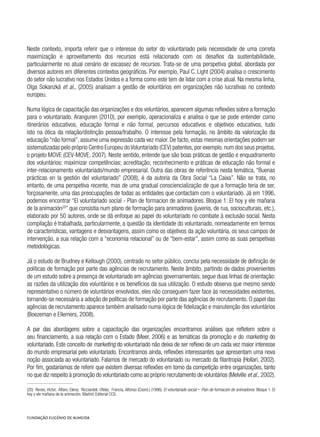 Neste contexto, importa referir que o interesse do setor do voluntariado pela necessidade de uma correta
maximização e aproveitamento dos recursos está relacionado com os desafios da sustentabilidade,
particularmente no atual cenário de escassez de recursos. Trata-se de uma perspetiva global, abordada por
diversos autores em diferentes contextos geográficos. Por exemplo, Paul C. Light (2004) analisa o crescimento
do setor não lucrativo nos Estados Unidos e a forma como este tem de lidar com a crise atual. Na mesma linha,
Olga Sokanzká et al., (2005) analisam a gestão de voluntários em organizações não lucrativas no contexto
europeu.
Numa lógica de capacitação das organizações e dos voluntários, aparecem algumas reflexões sobre a formação
para o voluntariado. Aranguren (2010), por exemplo, operacionaliza e analisa o que se pode entender como
itinerários educativos, educação formal e não formal, percursos educativos e objetivos educativos, tudo
isto na ótica da relação/distinção pessoa/trabalho. O interesse pela formação, no âmbito da valorização da
educação “não formal”, assume uma expressão cada vez maior. De facto, estas mesmas orientações podem ser
sistematizadas pelo próprio Centro Europeu doVoluntariado (CEV) patentes,por exemplo,num dos seus projetos,
o projeto MOVE (CEV-MOVE, 2007). Neste sentido, entende que são boas práticas de gestão e enquadramento
dos voluntários: maximizar competências; acreditação; reconhecimento e práticas de educação não formal e
inter-relacionamento voluntariado/mundo empresarial. Outra das obras de referência nesta temática, “Buenas
prácticas en la gestión del voluntariado” (2008), é da autoria da Obra Social “La Caixa”. Não se trata, no
entanto, de uma perspetiva recente, mas de uma gradual consciencialização de que a formação teria de ser,
forçosamente, uma das preocupações de todas as entidades que contactam com o voluntariado. Já em 1996,
podemos encontrar “El voluntariado social - Plan de formacion de animadores. Bloque 1: El hoy y ele mañana
de la animación20
” que consistia num plano de formação para animadores (juvenis, de rua, socioculturais, etc.),
elaborado por 50 autores, onde se dá enfoque ao papel do voluntariado no combate à exclusão social. Nesta
compilação é trabalhada, particularmente, a questão da identidade do voluntariado, nomeadamente em termos
de características, vantagens e desvantagens, assim como os objetivos da ação voluntária, os seus campos de
intervenção, a sua relação com a “economia relacional” ou de “bem-estar”, assim como as suas perspetivas
metodológicas.
Já o estudo de Brudney e Kellough (2000), centrado no setor público, conclui pela necessidade de definição de
políticas de formação por parte das agências de recrutamento. Neste âmbito, partindo de dados provenientes
de um estudo sobre a presença de voluntariado em agências governamentais, segue duas linhas de orientação:
as razões da utilização dos voluntários e os benefícios da sua utilização. O estudo observa que mesmo sendo
representativo o número de voluntários envolvidos, eles não conseguem fazer face às necessidades existentes,
tornando-se necessária a adoção de políticas de formação por parte das agências de recrutamento. O papel das
agências de recrutamento aparece também analisado numa lógica de fidelização e manutenção dos voluntários
(Boezeman e Ellemers, 2008).
A par das abordagens sobre a capacitação das organizações encontramos análises que refletem sobre o
seu financiamento, a sua relação com o Estado (Meer, 2006) e as temáticas da promoção e do marketing do
voluntariado. Este conceito de marketing do voluntariado não deixa de ser reflexo de um cada vez maior interesse
do mundo empresarial pelo voluntariado. Encontramos ainda, reflexões interessantes que apresentam uma nova
noção associada ao voluntariado. Falamos de mercado do voluntariado ou mercado da filantropia (Hollari, 2002).
Por fim, gostaríamos de referir que existem diversas reflexões em torno da competição entre organizações, tanto
no que diz respeito à promoção do voluntariado como ao próprio recrutamento de voluntários (Melville et al., 2002).
(20)  Renes, Víctor, Alfaro, Elena; Ricciardeli, Ofelia; Francia, Alfonso (Coord.) (1996). El voluntariado social - Plan de formacion de animadores. Bloque 1: El
hoy y ele mañana de la animación. Madrid: Editorial CCS.
 