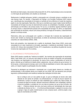 45
VOLUNTARIADO EM PORTUGAL | CONTEXTOS, ATORES E PRÁTICAS
No âmbito da União Europeia,e dos estudos institucionais (EAC-EA,2010),importa destacar como o recrutamento
e a informação são apresentados como desafios ao voluntariado.
Relativamente à realidade portuguesa, também a preocupação com a formação começa a manifestar-se aos
mais diversos níveis. Por exemplo, o Observatório do Emprego e da Formação Profissional (2007) observa
que, a identificação das necessidades de formação se manifesta de forma diferente em função dos respetivos
papéis no seio das organizações. Nesta ótica, refere que os voluntários que ocupam órgãos sociais identificam
necessidades de formação nas áreas do desenvolvimento pessoal, da contabilidade e fiscalidade, da gestão e
administração, da informática e dos serviços sociais. Por sua vez, os voluntários regulares identificam apenas
os serviços sociais e o desenvolvimento pessoal como necessidades de formação. Por último, os responsáveis
pela coordenação de voluntários, indicam como áreas prioritárias a formação de formadores, o desenvolvimento
pessoal e os serviços sociais.
Observamos, ainda, que a preocupação com a gestão e a formação não é exclusiva das organizações do
terceiro setor. Também as empresas têm demonstrado, no âmbito do voluntariado empresarial, preocupações
crescentes com estas temáticas (GRACE, 2006).
Numa outra perspetiva, mas relacionada com a gestão do voluntariado, Roque Amaro (2002), conclui pela
necessidade de um maior investimento na formação, capacitação e marketing do voluntariado. Estudos mais
recentes vêm reforçar esta necessidade (Pimenta, 2011) enquadrando-a nas políticas de gestão dos recursos
humanos das organizações sem fins lucrativos.
6. Voluntariado e profissionalização
Rotolo (2003) aborda a questão dos “históricos de trabalho”, dos membros das organizações de voluntariado.
Refere, neste âmbito, que a um percurso mais estável em termos de trabalho corresponde uma participação
mais duradoura nas organizações de voluntariado. Da mesma forma, analisa a problemática em termos de
género, referindo que os históricos de trabalho afetam, globalmente, mais as mulheres do que os homens. Em
termos gerais, a reestruturação do emprego, assim como a falta de estabilidade no mesmo, terão, segundo esta
autora, um impacto negativo na participação cívica dos cidadãos.
Transversal às abordagens que relacionam o voluntariado com o mundo laboral, observa-se a temática da
profissionalização. A este propósito atente-se ao trabalho de Lima (2006: 229), que apresenta como principal
argumento a profissionalização como tendência inevitável das instituições do terceiro setor:
Isso se configura como um novo padrão de ação, no qual as instituições do terceiro setor estão
deixando de viver apenas de caridade e se profissionalizando, um modo de procurar expandir seu
atendimento e compor um ambiente de maior estabilidade para o público-alvo. Nesse sentido, ela
se apropria da lógica de mercado, utilizando mecanismos utilitaristas como rentabilidade, eficiência
e busca de resultados, na tentativa de «ter uma visão de empresa, por que se tiver de família, não
anda» (…) Podemos entender isto como uma busca contínua por racionalização dos meios para
a obtenção da eficácia nos fins. (…) A corrida da profissionalização e captação de recursos a leva
a agregar a lógica do capital, transformando-se numa «empresa social», conforme propõe a nova
lógica do voluntariado.(Lima 2006)
 