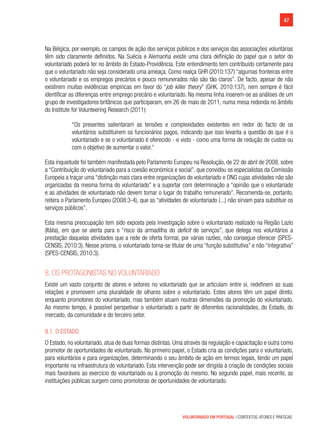 47
VOLUNTARIADO EM PORTUGAL | CONTEXTOS, ATORES E PRÁTICAS
Na Bélgica, por exemplo, os campos de ação dos serviços públicos e dos serviços das associações voluntárias
têm sido claramente definidos. Na Suécia e Alemanha existe uma clara definição do papel que o setor do
voluntariado poderá ter no âmbito do Estado-Providência. Este entendimento tem contribuído certamente para
que o voluntariado não seja considerado uma ameaça. Como realça GHR (2010:137) “algumas fronteiras entre
o voluntariado e os empregos precários e pouco remunerados não são tão claros”. De facto, apesar de não
existirem muitas evidências empíricas em favor do “job killer theory” (GHK, 2010:137), nem sempre é fácil
identificar as diferenças entre emprego precário e voluntariado. Na mesma linha inserem-se as análises de um
grupo de investigadores britânicos que participaram, em 26 de maio de 2011, numa mesa redonda no âmbito
do Institute for Volunteering Research (2011):
“Os presentes salientaram as tensões e complexidades existentes em redor do facto de os
voluntários substituírem os funcionários pagos, indicando que isso levanta a questão do que é o
voluntariado e se o voluntariado é oferecido - e visto - como uma forma de redução de custos ou
com o objetivo de aumentar o valor.”
Esta inquietude foi também manifestada pelo Parlamento Europeu na Resolução, de 22 de abril de 2008, sobre
a “Contribuição do voluntariado para a coesão económica e social”, que convidou os especialistas da Comissão
Europeia a traçar uma “distinção mais clara entre organizações de voluntariado e ONG cujas atividades não são
organizadas da mesma forma do voluntariado” e a suportar com determinação a “opinião que o voluntariado
e as atividades de voluntariado não devem tomar o lugar do trabalho remunerado”. Recomenda-se, portanto,
reitera o Parlamento Europeu (2008:3-4), que as “atividades de voluntariado (...) não sirvam para substituir os
serviços públicos”.
Esta mesma preocupação tem sido exposta pela investigação sobre o voluntariado realizado na Região Lazio
(Itália), em que se alerta para o “risco da armadilha do deficit de serviços”, que delega nos voluntários a
prestação daquelas atividades que a rede de oferta formal, por várias razões, não consegue oferecer (SPES-
CENSIS, 2010:3). Nesse prisma, o voluntariado torna-se titular de uma “função substitutiva” e não “integrativa”
(SPES-CENSIS, 2010:3).
8. Os protagonistas no voluntariado
Existe um vasto conjunto de atores e setores no voluntariado que se articulam entre si, redefinem as suas
relações e promovem uma pluralidade de olhares sobre o voluntariado. Estes atores têm um papel direto,
enquanto promotores do voluntariado, mas também atuam noutras dimensões da promoção do voluntariado.
Ao mesmo tempo, é possível perspetivar o voluntariado a partir de diferentes racionalidades, do Estado, do
mercado, da comunidade e do terceiro setor.
8.1. O Estado
O Estado, no voluntariado, atua de duas formas distintas. Uma através da regulação e capacitação e outra como
promotor de oportunidades de voluntariado. No primeiro papel, o Estado cria as condições para o voluntariado,
para voluntários e para organizações, determinando o seu âmbito de ação em termos legais, tendo um papel
importante na infraestrutura do voluntariado. Esta intervenção pode ser dirigida à criação de condições sociais
mais favoráveis ao exercício do voluntariado ou à promoção do mesmo. No segundo papel, mais recente, as
instituições públicas surgem como promotoras de oportunidades de voluntariado.
 