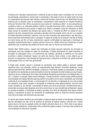 A literatura tem abordado frequentemente a influência do tipo de Estado sobre a sociedade civil, em termos
de participação, associativismo, terceiro setor e voluntariado. A discussão em torno do capital social com base
em comparações internacionais sobre atitudes e valores (do European Social Survey e do World Values Survey)
evidencia que os elevados níveis de voluntariado e associativismo estão presentes em Estados-Providência
fortes (van Oorschot e Arts, 2005), o que põe em causa a ideia do “crowding out effect”. Já numa perspetiva que
considera a cultura e as instituições políticas, Schofer e Fourcade-Gourinchas (2001), articulam as dimensões
estatismo e corporativismo para estudar a relação entre Estado e sociedade a partir de indicadores do World
Values Survey. Os resultados não divergem dos estudos sobre o “crowding out effect” na medida em que o
estatismo não está, necessariamente, associado a elevados níveis de proteção social, mas sim a um aparelho
de Estado altamente centralizado, autónomo, com uma elite burocrática bem desenvolvida e que desconfia e
exerce supervisão administrativa sobre a sociedade. Os países da Europa do Sul possuem este tipo de Estado
ao mesmo tempo que têm um baixo corporativismo, patente na dificuldade de organização e mobilização da
sociedade. Especificamente sobre o contexto nacional, Franco et al., (2008) conclui que o Estado tem um peso
significativo quer na definição das políticas do terceiro setor, quer ao nível do seu financiamento.
Também Meer (2006) analisa o impacto das instituições do Estado enquanto elementos de promoção da
participação cívica dos cidadãos em ações de voluntariado. O Estado desempenha um papel importante na
promoção da participação cívica e no envolvimento dos cidadãos, atendendo à existência de uma esfera
económica e pública considerada “segura” por parte dos mesmos. Neste sentido, o autor observa que os
governos, ao assegurarem níveis elevados de segurança social e reforçarem os direitos civis, podem promover
a participação cívica num nível mais generalizado.
O Estado pode, também, assumir a promoção do voluntariado como política pública e promover medidas
específicas para a sua promoção, criando um enquadramento legal favorável, removendo obstáculos, criando
agências governamentais, definindo estratégias e programas e financiando projetos ou organizações. A perceção
da importância do voluntariado por parte dos Estados é visível nas orientações da União Europeia aos seus Estados-
-Membros,de que a celebração doAno Europeu dasAtividadesVoluntárias que promovam uma CidadaniaAtiva,em
2011, constituiu um exemplo. Nesta mesma orientação, o Comité Económico e Social Europeu (2006) apresenta
recomendações aos Estados-Membros para que definam uma política comum para o voluntariado, que contemple
a definição de uma Legislação Quadro, a comemoração do 5 de dezembro e a elaboração de uma carta europeia
dos voluntários. Pode, ainda, enquadrar o voluntariado no contexto de outras políticas públicas, como tem vindo
a fazer. Considere-se, por exemplo, o voluntariado de idosos como forma de promover o envelhecimento ativo, o
voluntariado de pessoas desempregadas como forma de promover as suas competências profissionais e ligação
ao mercado de trabalho, o voluntariado de públicos excluídos como forma de integração social desses mesmos
públicos, o voluntariado de jovens nas campanhas de sensibilização contra os consumos noturnos excessivos
como forma de chegar mais facilmente aos seus pares.
Em termos dos estudos científicos que contemplam a análise do papel do Estado no voluntariado, encontramos
algumas abordagens que dão conta da ausência da definição de políticas públicas, referindo que o Estado
apenas atua em termos da regulação jurídica do trabalho voluntário (Garcia et al., 2005). Note-se que alguns
destes estudos estabelecem comparações entre os diferentes países europeus e concluem pela existência de
uma pluralidade de sistemas de regulação.
 