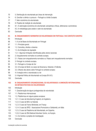 70	 5. Distribuição do voluntariado por áreas de intervenção
74	 6. Conciliar a oferta e a procura – Portugal e a União Europeia
77	 7. Valor económico do voluntariado
79	 8. Projetos de medição do voluntariado
80	 8.1. A valorização económica do voluntariado: perspetivas críticas, defensoras e promotoras
81	 8.2. A metodologia para avaliar o valor do voluntariado
83	 Conclusão
85	 III. Enquadramento normativo do voluntariado em Portugal e no contexto europeu
85	 Introdução
86	 1. A Lei de Bases do Voluntariado em Portugal
87	 1.1. Princípios gerais
88	 1.2. Conceitos, direitos e deveres
91	 1.3. As limitações da regulação
91	 1.3.1. Algumas limitações identificadas pelos atores nacionais
93	 2. Enquadramento normativo no contexto europeu
94	 2.1. Países com enquadramento normativo vs. Países sem enquadramento normativo
95	 3. Portugal no contexto europeu
95	 3.1. Portugal e a Europa do Sul
96	 3.2. A Europa do Norte: os casos da Dinamarca, Holanda e Finlândia
98	 3.3. Olhares dos atores sobre Portugal no contexto europeu
99	 4. A relação entre o voluntariado e a lei
100	 5. A Agenda Política de Voluntariado na Europa (P.A.V.E.)
102	 Conclusão
105	 IV. Enquadramento organizacional do voluntariado: A dimensão internacional
	da infraestrutura do voluntariado
105	 Introdução
107	 1. Caracterização de alguns protagonistas do voluntariado
107	 1.1. Plataformas internacionais
115	 1.2. Plataformas em alguns países europeus
116	 1.2.1. O caso da Volunteering England, em Inglaterra
117	 1.2.2. O caso da NOV, na Holanda
119	 1.2.3. O caso da France Bénévolat, em França
121	 1.2.4. O caso da SPES - Associazione Promozione e Solidarietà, em Itália
122	 1.2.5. O caso da Plataforma del Voluntariado, em Espanha
125	 1.2.6. O caso do ÖKA National Volunteer Centre, na Hungria
126	 1.3. Os Centros e projetos de investigação
129	 Conclusão
 