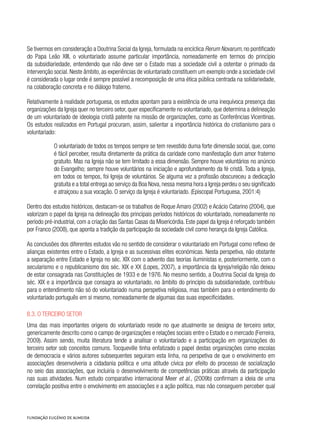 Se tivermos em consideração a Doutrina Social da Igreja, formulada na encíclica Rerum Novarum, no pontificado
do Papa Leão XIII, o voluntariado assume particular importância, nomeadamente em termos do princípio
da subsidiariedade, entendendo que não deve ser o Estado mas a sociedade civil a ostentar o primado da
intervenção social. Neste âmbito, as experiências de voluntariado constituem um exemplo onde a sociedade civil
é considerada o lugar onde é sempre possível a recomposição de uma ética pública centrada na solidariedade,
na colaboração concreta e no diálogo fraterno.
Relativamente à realidade portuguesa, os estudos apontam para a existência de uma inequívoca presença das
organizações da Igreja quer no terceiro setor, quer especificamente no voluntariado, que determina a delineação
de um voluntariado de ideologia cristã patente na missão de organizações, como as Conferências Vicentinas.
Os estudos realizados em Portugal procuram, assim, salientar a importância histórica do cristianismo para o
voluntariado:
O voluntariado de todos os tempos sempre se tem revestido duma forte dimensão social, que, como
é fácil perceber, resulta diretamente da prática da caridade como manifestação dum amor fraterno
gratuito. Mas na Igreja não se tem limitado a essa dimensão. Sempre houve voluntários no anúncio
do Evangelho; sempre houve voluntários na iniciação e aprofundamento da fé cristã. Toda a Igreja,
em todos os tempos, foi Igreja de voluntários. Se alguma vez a profissão obscureceu a dedicação
gratuita e a total entrega ao serviço da Boa Nova,nessa mesma hora a Igreja perdeu o seu significado
e atraiçoou a sua vocação. O serviço da Igreja é voluntariado. (Episcopal Portuguesa, 2001:4)
Dentro dos estudos históricos, destacam-se os trabalhos de Roque Amaro (2002) e Acácio Catarino (2004), que
valorizam o papel da Igreja na delineação dos principais períodos históricos do voluntariado, nomeadamente no
período pré-industrial, com a criação das Santas Casas da Misericórdia. Este papel da Igreja é reforçado também
por Franco (2008), que aponta a tradição da participação da sociedade civil como herança da Igreja Católica.
As conclusões dos diferentes estudos vão no sentido de considerar o voluntariado em Portugal como reflexo de
alianças existentes entre o Estado, a Igreja e as sucessivas elites económicas. Nesta perspetiva, não obstante
a separação entre Estado e Igreja no séc. XIX com o advento das teorias iluministas e, posteriormente, com o
secularismo e o republicanismo dos séc. XIX e XX (Lopes, 2007), a importância da Igreja/religião não deixou
de estar consagrada nas Constituições de 1933 e de 1976. No mesmo sentido, a Doutrina Social da Igreja do
séc. XIX e a importância que consagra ao voluntariado, no âmbito do princípio da subsidiariedade, contribuiu
para o entendimento não só do voluntariado numa perspetiva religiosa, mas também para o entendimento do
voluntariado português em si mesmo, nomeadamente de algumas das suas especificidades.
8.3. O terceiro setor
Uma das mais importantes origens do voluntariado reside no que atualmente se designa de terceiro setor,
genericamente descrito como o campo de organizações e relações sociais entre o Estado e o mercado (Ferreira,
2009). Assim sendo, muita literatura tende a analisar o voluntariado e a participação em organizações do
terceiro setor sob conceitos comuns. Tocqueville tinha enfatizado o papel destas organizações como escolas
de democracia e vários autores subsequentes seguiram esta linha, na perspetiva de que o envolvimento em
associações desenvolveria a cidadania política e uma atitude cívica por efeito do processo de socialização
no seio das associações, que incluiria o desenvolvimento de competências práticas através da participação
nas suas atividades. Num estudo comparativo internacional Meer et al., (2009b) confirmam a ideia de uma
correlação positiva entre o envolvimento em associações e a ação política, mas não conseguem perceber qual
 