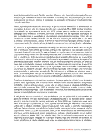 51
VOLUNTARIADO EM PORTUGAL | CONTEXTOS, ATORES E PRÁTICAS
a relação de causalidade presente. Também encontram diferenças entre diversos tipos de organizações, com
as organizações de interesse e ativistas mais associadas à cidadania política do que as organizações de lazer
e não provam a tese de que o processo de socialização nas associações tenha qualquer impacto ao nível das
competências políticas.
Todavia, a participação no terceiro setor é mais ampla do que o conceito de voluntariado e os diferentes tipos de
organizações do terceiro setor têm relações diferentes com o voluntariado. Meer (2009) identifica vários tipos
de participação nas organizações do terceiro setor (OTS): pertença enquanto membros de uma associação;
participação ativa; voluntariado e donativos, associados a diferentes tipos de organização: organizações de
lazer (que incidem sobre as necessidades de natureza lúdica), organizações de interesse (que incidem sobre as
necessidades dos seus membros, como é o caso dos sindicatos) e organizações ativistas (que incidem sobre
a advocacy e o interesse social). A doação de dinheiro é mais comum nas organizações ativistas, mas para o
conjunto das organizações o tipo de participação é idêntico na ordem, pertença, participação ativa e voluntariado.
Por outro lado, as organizações do terceiro setor também podem ser classificadas de acordo com a sua relação
com o voluntariado. Rotolo (2003), por exemplo, distingue entre organizações cujas operações dependem
diretamente de voluntários e organizações onde profissionais empregados e voluntários desenvolvem atividades
conjuntamente.Nas primeiras,ainda que existam profissionais,estes são em menor número quando comparados
com os voluntários e é destes que dependem os objetivos das organizações. Isto significa que os voluntários
detêm um poder substancial nas organizações.Este é o caso das organizações humanitárias ou das organizações
ambientais cujas atividades consistem, em grande parte, em iniciativas e campanhas ecológicas. Em ambos os
casos, trata-se de atividades ocasionais ou de atividades que não dependem do mesmo grupo de voluntários
por um período longo de tempo. No segundo tipo de organizações, parte das atividades é desempenhada por
voluntários e que, não sendo vitais para o funcionamento da organização, contribuem para uma melhoria dos
serviços prestados – suplementam a organização. São disto exemplo as atividades nos setores da saúde e
social. Os voluntários podem participar nas atividades de angariação de recursos, contacto com o público em
atividades culturais ou de lazer ou mesmo apoio na contabilidade ou outras tarefas administrativas.
Outra forma de abordagem do voluntariado no terceiro setor é sob a perspetiva das múltiplas formas de trabalho
presente nestas organizações, onde se inclui o trabalho voluntário. Assim, associada à temática do significado
de trabalho e emprego, a literatura sobre o terceiro setor tem sido um espaço de valorização do trabalho para
além do trabalho remunerado (Rifkin, 1996). A este nível, Leete (2006) discute as várias formas de trabalho,
distinguindo como aspeto principal o facto de este não ser remunerado, mas tornando evidente que não se trata
da única forma de trabalho não remunerado no terceiro setor.
A tradição das “voluntary organisations”, quer em Inglaterra, quer nos países nórdicos, está associada ao
papel dos voluntários como base da organização. Esta tradição enquadra-se nas discussões sobre o carácter
voluntário, tanto das organizações como da participação (ver Walzer, 2006), que é muitas vezes usado como
forma de as distinguir do governo que, por norma, aparece associado a relações obrigatórias e de autoridade
vertical sobre os cidadãos. Este não é o caso de Portugal, que em muitos aspetos se assemelha mais aos países
da Europa Continental, onde a separação Estado/sociedade civil é mais marginal, dada a presença de relações
corporativistas (Ferreira, 2006). Em todos os casos, porém, um dos elementos básicos das definições de terceiro
setor ou de economia social prende-se com a ideia de que a pertença a estas organizações tem um carácter
voluntário (Salamon e Anheier, 1992; Evers e Laville, 2004). Estas discussões estão mais presentes no campo
da pertença às organizações e no papel dos seus órgãos dirigentes, regra geral compostos por voluntários, do
que em outras formas de trabalho voluntário levado a cabo nas organizações ou nas organizações de voluntários.
 