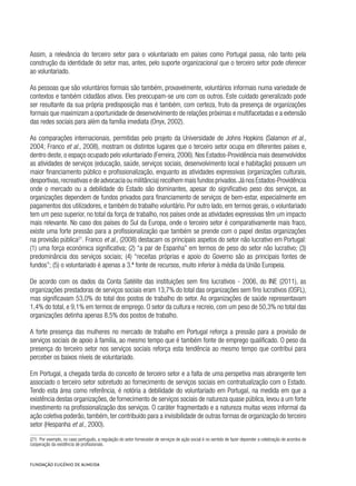 Assim, a relevância do terceiro setor para o voluntariado em países como Portugal passa, não tanto pela
construção da identidade do setor mas, antes, pelo suporte organizacional que o terceiro setor pode oferecer
ao voluntariado.
As pessoas que são voluntários formais são também, provavelmente, voluntários informais numa variedade de
contextos e também cidadãos ativos. Eles preocupam-se uns com os outros. Este cuidado generalizado pode
ser resultante da sua própria predisposição mas é também, com certeza, fruto da presença de organizações
formais que maximizam a oportunidade de desenvolvimento de relações próximas e multifacetadas e a extensão
das redes sociais para além da família imediata (Onyx, 2002).
As comparações internacionais, permitidas pelo projeto da Universidade de Johns Hopkins (Salamon et al.,
2004; Franco et al., 2008), mostram os distintos lugares que o terceiro setor ocupa em diferentes países e,
dentro deste, o espaço ocupado pelo voluntariado (Ferreira, 2006). Nos Estados-Providência mais desenvolvidos
as atividades de serviços (educação, saúde, serviços sociais, desenvolvimento local e habitação) possuem um
maior financiamento público e profissionalização, enquanto as atividades expressivas (organizações culturais,
desportivas,recreativas e de advocacia ou militância) recolhem mais fundos privados.Já nos Estados-Providência
onde o mercado ou a debilidade do Estado são dominantes, apesar do significativo peso dos serviços, as
organizações dependem de fundos privados para financiamento de serviços de bem-estar, especialmente em
pagamentos dos utilizadores, e também do trabalho voluntário. Por outro lado, em termos gerais, o voluntariado
tem um peso superior, no total da força de trabalho, nos países onde as atividades expressivas têm um impacto
mais relevante. No caso dos países do Sul da Europa, onde o terceiro setor é comparativamente mais fraco,
existe uma forte pressão para a profissionalização que também se prende com o papel destas organizações
na provisão pública21
. Franco et al., (2008) destacam os principais aspetos do setor não lucrativo em Portugal:
(1) uma força económica significativa; (2) “a par de Espanha” em termos de peso do setor não lucrativo; (3)
predominância dos serviços sociais; (4) “receitas próprias e apoio do Governo são as principais fontes de
fundos”; (5) o voluntariado é apenas a 3.ª fonte de recursos, muito inferior à média da União Europeia.
De acordo com os dados da Conta Satélite das instituições sem fins lucrativos - 2006, do INE (2011), as
organizações prestadoras de serviços sociais eram 13,7% do total das organizações sem fins lucrativos (OSFL),
mas significavam 53,0% do total dos postos de trabalho do setor. As organizações de saúde representavam
1,4% do total, e 9,1% em termos de emprego. O setor da cultura e recreio, com um peso de 50,3% no total das
organizações detinha apenas 8,5% dos postos de trabalho.
A forte presença das mulheres no mercado de trabalho em Portugal reforça a pressão para a provisão de
serviços sociais de apoio à família, ao mesmo tempo que é também fonte de emprego qualificado. O peso da
presença do terceiro setor nos serviços sociais reforça esta tendência ao mesmo tempo que contribui para
perceber os baixos níveis de voluntariado.
Em Portugal, a chegada tardia do conceito de terceiro setor e a falta de uma perspetiva mais abrangente tem
associado o terceiro setor sobretudo ao fornecimento de serviços sociais em contratualização com o Estado.
Tendo esta área como referência, é notória a debilidade do voluntariado em Portugal, na medida em que a
existência destas organizações, de fornecimento de serviços sociais de natureza quase pública, levou a um forte
investimento na profissionalização dos serviços. O caráter fragmentado e a natureza muitas vezes informal da
ação coletiva poderão, também, ter contribuído para a invisibilidade de outras formas de organização do terceiro
setor (Hespanha et al., 2000).
(21)  Por exemplo, no caso português, a regulação do setor fornecedor de serviços de ação social é no sentido de fazer depender a celebração de acordos de
cooperação da existência de profissionais.
 