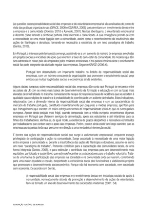 As questões da responsabilidade social das empresas e do voluntariado empresarial são analisadas do ponto de
vista das práticas organizacionais (GRACE, 2006 e OSA/FEA, 2008) que permitam um envolvimento direto entre
a empresa e a comunidade (Dionísio, 2010 e Azevedo, 2007). Nestas abordagens, o voluntariado empresarial
é descrito como fazendo a simbiose perfeita entre mercado e comunidade. A sua emergência prende-se com
a necessidade de uma maior ligação com a comunidade, assim como o reconhecimento da insuficiência das
ações de filantropia e donativos, tornando-se necessária a existência de um novo paradigma de trabalho
(Santos, 2010).
Em Portugal,o interesse pelo tema está a emergir,assistindo-se a um aumento do número de empresas envolvidas
em projetos sociais e iniciativas de apoio que revertem a favor do bem-estar da comunidade. Os modelos que têm
sido adotados no nosso país são inspirados pelos modelos americanos e dos países nórdicos onde o envolvimento
social faz parte integrante da atividade regular das empresas. Segundo GRACE (2006: 6),
Portugal tem desenvolvido um importante trabalho no âmbito da responsabilidade social das
empresas, com um número crescente de organizações que promovem o envolvimento social, pese
embora as muitas fragilidades sociais e económicas ainda existentes.
Alguns dados europeus sobre responsabilidade social das empresas dão conta que Portugal se encontra entre
os países da UE com os níveis mais baixos de desenvolvimento da formação e educação e com as taxas mais
elevadas de sinistralidade no trabalho,nomeadamente no que diz respeito às taxas de incidência que se reportam à
qualidade das condições de trabalho e à probabilidade de ocorrência de um acidente de trabalho.Estes indicadores,
relacionados com a dimensão interna da responsabilidade social das empresas e com as características do
mercado de trabalho português, constituído maioritariamente por pequenas e médias empresas, apontam para
que Portugal tenha que encetar um maior esforço em termos de responsabilidade social do que os outros países
europeus. Apesar desta posição mais frágil, quando comparada com a média europeia, encontramos algumas
empresas em Portugal que oferecem serviços de alimentação, apoio aos estudantes e até infantários para os
filhos dos trabalhadores. Verifica-se, de igual modo, a existência de grupos desportivos e recreativos constituídos
por trabalhadores que contam com o apoio das empresas. Porém, parece ainda existir um longo caminho que as
empresas portuguesas terão que percorrer em direção a uma verdadeira intervenção social.
É dentro das ações de responsabilidade social que surge o voluntariado empresarial, enquanto espaço
privilegiado de participação e ação na comunidade. Surge associado à necessidade de uma maior ligação
entre empresa e comunidade e, perante a insuficiência das ações de filantropia e donativos, assume-se como
um novo “paradigma de trabalho”. Pretende contribuir para a capacitação das comunidades locais, de uma
forma integrada (Santos, 2008), e para estimular o contributo das empresas para um desenvolvimento mais
equitativo, participado e sustentável, que estimule/incentive os colaboradores para o trabalho voluntário. Trata-
se de uma forma de participação das empresas na sociedade e na comunidade onde se inserem, contribuindo
para uma maior equidade e coesão, despertando a consciência social dos funcionários e viabilizando projetos
que promovam o desenvolvimento socioeconómico. Porque não há economia sem sociedade, nem sociedade
sem economia. De acordo com Serrão,
A responsabilidade social das empresas e o envolvimento destas em iniciativas sociais de apoio à
comunidade, nomeadamente através da promoção e desenvolvimento de ações de voluntariado,
tem-se tornado um eixo do desenvolvimento das sociedades modernas (2001: 54).
 