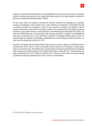 55
VOLUNTARIADO EM PORTUGAL | CONTEXTOS, ATORES E PRÁTICAS
Associado à progressiva consciencialização de responsabilidade social por parte das empresas e instituições,
públicas e privadas, estas passaram a ser responsáveis pela promoção de um leque alargado de projetos no
domínio do voluntariado empresarial (GRACE, 2006:8).
Por outro lado, sintoma do crescente cruzamento de fronteiras, encontram-se abordagens que relacionam
economia e voluntariado e, ainda, análises sobre o valor económico do voluntariado. A necessidade de medir
o contributo económico do voluntariado é, cada vez mais, assumida na literatura, não obstante a falta de
consenso relativamente a esta matéria. Encontramos opiniões contra a associação do voluntariado aos aspetos
económicos, já que podem conduzir a uma formalização e instrumentalização do voluntariado (CEV, 2008) e, por
outro lado, opiniões favoráveis a esta associação, cujos principais argumentos se baseiam na possibilidade de
olhar para o voluntariado como um todo, permitindo a criação de um indicador estatístico capaz de traçar um
retrato fidedigno da realidade do voluntariado, possibilitando uma melhor definição de políticas públicas e um
maior grau de transparência do setor (ILO, 2011).
No âmbito do European Volunteer Measurement Project, que tem por base o Manual on the Measurement of
Volunteer Work, da OIT, está em curso a mensuração do valor económico do voluntariado em vários países,
onde se inclui Portugal.Aqui, este trabalho está a ser desenvolvido no âmbito do Instituto Nacional de Estatística
(INE) na sequência da implementação da Conta Satélite do Setor Não Lucrativo (INE, 2011), sendo previsível que
esteja implementado em 201323
. Nesta linha, Sardinha (2011) inspirou-se neste mesmo manual para abordar
a questão das motivações individuais face ao valor económico do voluntariado.
(23)  http://evmp.eu/2012/06/26/phase-1-wrap-up-conference-2/
 