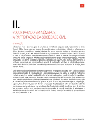 VOLUNTARIADO EM PORTUGAL | CONTEXTOS, ATORES E PRÁTICAS
59
Voluntariado em números:
a participação da sociedade civil
Introdução
Este capítulo traça o panorama geral do voluntariado em Portugal, nos países da Europa do Sul e na União
Europeia (UE) e chama a atenção para as diversas abordagens, metodologias e indicadores utilizados para
definir, descrever e quantificar o trabalho voluntário. Em termos europeus, embora as estimativas apontem
para uma participação de 24%, subsistem realidades algo diferentes – altas taxas de participação nos países
do Norte da Europa e menor nível de envolvimento nos países da Europa do Sul e do Este. Comparativamente
com outros países europeus, o voluntariado português caracteriza-se por uma baixa participação, revelando
similaridades com outros países da Europa do Sul, nomeadamente Espanha, Itália e Grécia. Contrariamente à
tendência internacional, que tem registado um aumento de participação, sobretudo do voluntariado ocasional,
em Portugal constata-se, atendendo aos dados disponíveis, que nos últimos dez anos o nível de participação se
manteve estável.
Serão apresentados e analisados os resultados das principais investigações realizadas sobre a participação dos
europeus nas atividades de voluntariado, com o objetivo de desenvolver uma análise da posição de Portugal no
contexto europeu. Esta análise focará as diferentes tipologias de voluntariado: formal, informal e de proximidade.
Na segunda parte, reportaremos as perceções e a perspetiva de análise dos informantes chave entrevistados
sobre a dimensão quantitativa do fenómeno do voluntariado e, em seguida, procuramos dar conta da distribuição
do voluntariado por áreas de intervenção, quer na UE, quer ao nível dos países da Europa do Sul (Portugal,
Espanha, Itália). Finalmente, o capítulo dedicará uma especial atenção ao debate sobre a medição do contributo
económico do voluntariado, dando voz tanto às opiniões favoráveis à avaliação económica, como às opiniões
que se opõem. Por fim, serão examinados os diversos métodos de medição económica do voluntariado e
apresentadas as recomendações da Organização Internacional do Trabalho (OIT) para os serviços estatísticos
dos Estados-Membros da UE.
II.
 