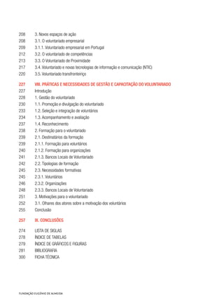 208	 3. Novos espaços de ação
208	 3.1. O voluntariado empresarial
209	 3.1.1. Voluntariado empresarial em Portugal
212	 3.2. O voluntariado de competências
213	 3.3. O Voluntariado de Proximidade
217	 3.4. Voluntariado e novas tecnologias de informação e comunicação (NTIC)
220	 3.5. Voluntariado transfronteiriço
227	 VIII. Práticas e necessidades de gestão e capacitação do voluntariado
227	 Introdução
228	 1. Gestão do voluntariado
230	 1.1. Promoção e divulgação do voluntariado
233	 1.2. Seleção e integração de voluntários
234	 1.3. Acompanhamento e avaliação
237	 1.4. Reconhecimento
238	 2. Formação para o voluntariado
239	 2.1. Destinatários da formação
239	 2.1.1. Formação para voluntários
240	 2.1.2. Formação para organizações
241	 2.1.3. Bancos Locais de Voluntariado
242	 2.2. Tipologias de formação
245	 2.3. Necessidades formativas
245	 2.3.1. Voluntários
246	 2.3.2. Organizações
248	 2.3.3. Bancos Locais de Voluntariado
251	 3. Motivações para o voluntariado
252	 3.1. Olhares dos atores sobre a motivação dos voluntários
255	 Conclusão
257	 IX. Conclusões
274	Lista de Siglas
278	 ÍNDICE DE TABELAS
279	 ÍNDICE DE GRÁFICOS E FIGURAS
281	Bibliografia
300	 Ficha técnica
 
