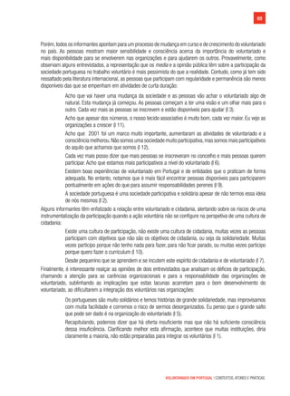 69
VOLUNTARIADO EM PORTUGAL | CONTEXTOS, ATORES E PRÁTICAS
Porém,todos os informantes apontam para um processo de mudança em curso e de crescimento do voluntariado
no país. As pessoas mostram maior sensibilidade e consciência acerca da importância do voluntariado e
mais disponibilidade para se envolverem nas organizações e para ajudarem os outros. Provavelmente, como
observam alguns entrevistados, a representação que os media e a opinião pública têm sobre a participação da
sociedade portuguesa no trabalho voluntário é mais pessimista do que a realidade. Contudo, como já tem sido
ressaltado pela literatura internacional, as pessoas que participam com regularidade e permanência são menos
disponíveis das que se empenham em atividades de curta duração:
Acho que vai haver uma mudança da sociedade e as pessoas vão achar o voluntariado algo de
natural. Esta mudança já começou. As pessoas começam a ter uma visão e um olhar mais para o
outro. Cada vez mais as pessoas se inscrevem e estão disponíveis para ajudar (I 3).
Acho que apesar dos números, o nosso tecido associativo é muito bom, cada vez maior. Eu vejo as
organizações a crescer (I 11).
Acho que 2001 foi um marco muito importante, aumentaram as atividades de voluntariado e a
consciência melhorou.Não somos uma sociedade muito participativa,mas somos mais participativos
do aquilo que achamos que somos (I 12).
Cada vez mais posso dizer que mais pessoas se inscreveram no concelho e mais pessoas querem
participar. Acho que estamos mais participativos a nível do voluntariado (I 6).
Existem boas experiências de voluntariado em Portugal e de entidades que o praticam de forma
adequada. No entanto, notamos que é mais fácil encontrar pessoas disponíveis para participarem
pontualmente em ações do que para assumir responsabilidades perenes (I 9).
A sociedade portuguesa é uma sociedade participativa e solidária apesar de não termos essa ideia
de nós mesmos (I 2).
Alguns informantes têm enfatizado a relação entre voluntariado e cidadania, alertando sobre os riscos de uma
instrumentalização da participação quando a ação voluntária não se configure na perspetiva de uma cultura de
cidadania:
Existe uma cultura de participação, não existe uma cultura de cidadania, muitas vezes as pessoas
participam com objetivos que não são os objetivos de cidadania, ou seja da solidariedade. Muitas
vezes participo porque não tenho nada para fazer, para não ficar parado, ou muitas vezes participo
porque quero fazer o curriculum (I 10).
Desde pequenino que se aprendem e se incutem este espírito de cidadania e de voluntariado (I 7).
Finalmente, é interessante realçar as opiniões de dois entrevistados que analisam os défices de participação,
chamando a atenção para as carências organizacionais e para a responsabilidade das organizações de
voluntariado, sublinhando as implicações que estas lacunas acarretam para o bom desenvolvimento do
voluntariado, ao dificultarem a integração dos voluntários nas organizações:
Os portugueses são muito solidários e temos histórias de grande solidariedade, mas improvisamos
com muita facilidade e corremos o risco de sermos desorganizados. Eu penso que o grande salto
que pode ser dado é na organização do voluntariado (I 5).
Recapitulando, podemos dizer que há oferta insuficiente mas que não há suficiente consciência
dessa insuficiência. Clarificando melhor esta afirmação, acontece que muitas instituições, diria
claramente a maioria, não estão preparadas para integrar os voluntários (I 1).
 