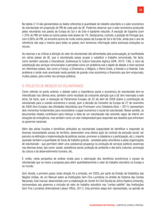 79
VOLUNTARIADO EM PORTUGAL | CONTEXTOS, ATORES E PRÁTICAS
Na tabela 2.14 são apresentados os dados referentes à quantidade de trabalho voluntário e o valor económico
do voluntariado em proporção do PIB de cada país da UE. Podemos observar que o valor económico produzido
pelos voluntários nos países da Europa do Sul e do Este é bastante reduzido. À exceção de Espanha (com
1,33% do PIB) em todos os outros países está abaixo de 1%. Destacamos, contudo, a posição de Portugal que,
com 0,66% do PIB, se encontra acima de muito outros países da Europa do Sul e do Este, ainda que o ano de
referência não seja o mesmo para todos os países nem tenhamos informação sobre eventuais evoluções ou
recuos.
As reservas e as críticas à aferição do valor do voluntariado são alimentadas pela preocupação, já manifestada
em vários países da UE, que o voluntariado possa ocupar e substituir o trabalho remunerado. De facto,
como também assinala o Educational, Audiovisual & Culture Executive Agency (GHK, 2010: 136), o risco da
substituição dos serviços remunerados é percebido como um problema real e objeto de debate a nível nacional
em diferentes países, tais como a França, a Dinamarca, a Bélgica, o Reino Unido, a Irlanda e a Holanda. Este
problema é ainda mais acentuado neste período de grande crise económica e financeira que tem empurrado,
muitos países, para cortes nos serviços públicos.
8. Projetos de medição do voluntariado
Como referido no ponto anterior, o debate sobre a importância social e económica do voluntariado tem-se
intensificado nos últimos anos, também como resultado da crescente atenção que a UE tem reservado a este
tema. De facto, quer a resolução do Parlamento Europeu de 22 de abril de 2008 (sobre a contribuição do
voluntariado para a coesão económica e social), quer a decisão do Conselho da Europa de 27 de novembro
de 2009 (Ano Europeu das Atividades Voluntárias que Promovam uma Cidadania Ativa – 2011) representam
dois momentos fundamentais para reconsiderar o papel económico e social do voluntariado. Nesse sentido, os
documentos citados contribuem para reforçar a ideia de um voluntariado não somente capaz de intervir em
situações de emergência, mas também como um ator indispensável para responder aos desafios que enfrentam
os governos nacionais.
Além das várias funções e benefícios atribuídos ao voluntariado (capacidade de identificar e responder às
diversas necessidades sociais do território, desenvolver uma efetiva ação de controlo da exclusão social, ser
parceiro na definição e implementação de politicas sociais, promover a cidadania e a participação, etc.), importa
assinalar também a quantidade de horas de trabalho gratuito - prestado pelos voluntários e pelas organizações
de voluntariado - que permitem obter uma substancial poupança na produção de serviços públicos essencias
nas diversas áreas, tais como: saúde; assistência social; proteção do ambiente e dos bens culturais; promoção
da cultura e do desenvolvimento humano, etc.
É, então, nesta perspetiva de análise virada para a valorização dos benefícios económicos e sociais do
voluntariado que se insere a proposta para aferir quantitativamente o valor do trabalho voluntário na Europa e
no mundo.
Sem dúvida, o primeiro passo nesta direção foi a emissão, em 2003, por parte da Divisão de Estatística das
Nações Unidas, de um Manual sobre as Instituições Sem Fins Lucrativos no âmbito do Sistema das Contas
Nacionais. Este manual, desenvolvido com a colaboração do Center for Civil Society da Johns Hopkins University,
recomendava aos governos a inclusão do valor do trabalho voluntário nas “contas satélite” das Instituições
Sem Fins Lucrativos (International Labour Office, 2011). Esta primeira etapa tem representado, na opinião de
 
