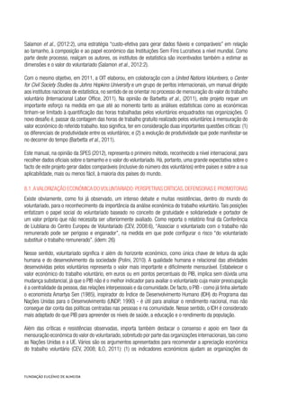 Salamon et al., (2012:2), uma estratégia “custo-efetiva para gerar dados fiáveis e comparáveis” em relação
ao tamanho, à composição e ao papel económico das Instituições Sem Fins Lucrativos a nível mundial. Como
parte deste processo, realçam os autores, os institutos de estatística são incentivados também a estimar as
dimensões e o valor do voluntariado (Salamon et al., 2012:2).
Com o mesmo objetivo, em 2011, a OIT elaborou, em colaboração com a United Nations Volunteers, o Center
for Civil Society Studies da Johns Hopkins University e um grupo de peritos internacionais, um manual dirigido
aos institutos nacionais de estatística, no sentido de os orientar no processo de mensuração do valor do trabalho
voluntário (Internacional Labor Office, 2011). Na opinião de Barbetta et al., (2011), este projeto requer um
importante esforço na medida em que até ao momento tanto as análises estatísticas como as económicas
tinham-se limitado à quantificação das horas trabalhadas pelos voluntários enquadrados nas organizações. O
novo desafio é, passar da contagem das horas de trabalho gratuito realizado pelos voluntários à mensuração do
valor económico do referido trabalho. Isso significa, ter em consideração duas importantes questões críticas: (1)
os diferenciais de produtividade entre os voluntários; e (2) a evolução de produtividade que pode manifestar-se
no decorrer do tempo (Barbetta et al., 2011).
Este manual, na opinião da SPES (2012), representa o primeiro método, reconhecido a nível internacional, para
recolher dados oficiais sobre o tamanho e o valor do voluntariado. Há, portanto, uma grande expectativa sobre o
facto de este projeto gerar dados comparáveis (inclusive do número dos voluntários) entre países e sobre a sua
aplicabilidade, mais ou menos fácil, à maioria dos países do mundo.
8.1.Avalorização económica dovoluntariado:perspetivas críticas,defensoras e promotoras
Existe obviamente, como foi já observado, um intenso debate e muitas resistências, dentro do mundo do
voluntariado, para o reconhecimento da importância da análise económica do trabalho voluntário. Tais posições
enfatizam o papel social do voluntariado baseado no conceito de gratuidade e solidariedade e portador de
um valor próprio que não necessita ser ulteriormente avaliado. Como reporta o relatório final da Conferência
de Liubliana do Centro Europeu de Voluntariado (CEV, 2008:6), “Associar o voluntariado com o trabalho não
remunerado pode ser perigoso e enganador”, na medida em que pode configurar o risco “do voluntariado
substituir o trabalho remunerado”. (idem: 26)
Nesse sentido, voluntariado significa ir além do horizonte económico, como única chave de leitura da ação
humana e do desenvolvimento da sociedade (Polini, 2010). A qualidade humana e relacional das atividades
desenvolvidas pelos voluntários representa o valor mais importante e dificilmente mensurável. Estabelecer o
valor económico do trabalho voluntário, em euros ou em pontos percentuais do PIB, implica sem dúvida uma
mudança substancial, já que o PIB não é o melhor indicador para avaliar o voluntariado cuja maior preocupação
é a centralidade da pessoa, das relações interpessoais e da comunidade. De facto, o PIB - como já tinha alertado
o economista Amartya Sen (1985), inspirador do Índice de Desenvolvimento Humano (IDH) do Programa das
Nações Unidas para o Desenvolvimento (UNDP, 1990) - é útil para analisar o rendimento nacional, mas não
consegue dar conta das políticas centradas nas pessoas e na comunidade. Nesse sentido, o IDH é considerado
mais adaptado do que PIB para apreender os níveis de saúde, a educação e o rendimento da população.
Além das críticas e resistências observadas, importa também destacar o consenso e apoio em favor da
mensuração económica do valor do voluntariado,sobretudo por parte das organizações internacionais,tais como
as Nações Unidas e a UE. Vários são os argumentos apresentados para recomendar a apreciação económica
do trabalho voluntário (CEV, 2008; ILO, 2011): (1) os indicadores económicos ajudam as organizações do
 