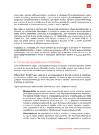 81
VOLUNTARIADO EM PORTUGAL | CONTEXTOS, ATORES E PRÁTICAS
terceiro setor e a opinião pública a reconhecer a importância do voluntariado; (2) os dados económicos podem
incentivar as políticas governamentais em favor do voluntariado; (3) a mensuração pode aperfeiçoar a gestão, a
transparência e a responsabilidade do voluntariado; (4) o trabalho voluntário representa uma considerável força
tanto em termos de pessoas envolvidas como de valor económico produzido; (5) a importância de demonstrar o
valor do voluntariado e do seu impacto nas comunidades locais e na população.
Cabe realçar, de igual modo, o importante papel desempenhado pelo Centro de Estudos Comparativos sobre a
Sociedade Civil da Universidade Johns Hopkins na promoção da avaliação económica do voluntariado. Nesse
sentido, tem sido determinante a experiência de investigação deste Centro no fomento de estudos sobre a
contribuição económica do setor sem fins lucrativos, quer nos Estados Unidos, quer em outros países do mundo
(Salomon et al., 2004; Anheier e Salomon, 1999; Salomon e Sokolowski, 2001). Iniciado em 1989, em 13
países, este projeto, continua a expandir-se tendo superado os 40 países em 2001, e envolve atualmente
centenas de investigadores, de 46 países, nos cinco continentes.
As pesquisas da Universidade Johns Hopkins estimaram que as organizações da sociedade civil movimentam
cerca de três triliões de dólares em todo o mundo, o que corresponde a 5,1% do PIB nos 35 países considerados
na investigação. Estas organizações representariam a sétima maior economia do mundo, com uma força de
trabalho de aproximadamente 40 milhões de trabalhadores a tempo inteiro (Salomon et al., 2003 apud Polini,
2010).
8.2. A metodologia para avaliar o valor do voluntariado
Como advertem diversos autores, a valorização económica do voluntariado é um processo de análise bastante
complexo e que apresenta diversas dificuldades. Existem vários métodos possíveis para o cálculo do valor
económico do voluntariado, dependendo dos critérios e das hipóteses de análise adotadas.
O Manual da OIT (ILO, 2011), para a obtenção de um retrato adequado da dimensão económica do voluntariado,
recomenda cinco variáveis-chave: (1) número de voluntários; (2) número de horas de voluntariado prestadas;
(3) tipo de atividade desenvolvida; (4) âmbito institucional em que foi realizado o trabalho voluntário; (5) setor
de atividade do voluntariado.
Os principais estudos até agora realizados fazem referência a duas categorias de métodos:
.. Métodos diretos, que estimam o valor económico dos outputs, ou seja, dos bens e serviços
gerados pelo voluntariado.Este valor é definido a partir dos preços de bens e serviços,equivalentes,
levantados no mercado. Trata-se de uma operação que apresenta várias dificuldades, na medida
em que os bens e serviços não são homogéneos entre eles e nem sempre são avaliáveis dada
sua natureza imaterial. Neste prisma, Barbetta et al., (2011:20-21), apresentam um interessante
exemplo na área do acompanhamento dos idosos.Neste caso,realçam os autores,não é suficiente
considerar o transporte, deveriam ser incluídos também outros aspetos relacionais e intangíveis,
como a capacidade de escuta, a relação de confiança, etc. Sem dúvida, os métodos diretos são
mais difíceis de serem aplicados na estimativa do valor económico do voluntariado.
.. Métodos indiretos, que desenvolvem uma avaliação monetária dos fatores produtivos ou inputs,
ou seja, do trabalho prestado gratuitamente pelos voluntários. Entre eles importa diferenciar os
métodos baseados “nos custos de substituição” (replacement cost approach) e os baseados no
 