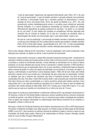 “custo de oportunidade” (opportunity cost approach) (International Labor Office, 2011). No caso
do “custo de oportunidade”, o valor do trabalho voluntario é calculado adotando como parâmetro
de referência a remuneração horária que o voluntário ganharia se desenvolvesse a mesma
atividade de forma remunerada (Polini, 2010). Na opinião de Barbetta et al., (2011: 22), este
procedimento, embora metodologicamente correto, é, na prática, pouco utilizado por apresentar
diversas limitações: (1) a mesma atividade de voluntariado, por exemplo, poderia ser avaliada
diferentemente dependendo da posição profissional do voluntario: “um gestor ou um operador
de um call center” (2) este método não considera as competências informais adquiridas pelo
voluntário fora do mercado do trabalho; (3) no caso de o voluntário ser estudante, idoso ou
desempregado não recebe uma remuneração, logo o ‘custo oportunidade’ é igual a zero.  
No caso do ‘custo de substituição’ a remuneração do trabalho voluntário é estimada considerando
o custo que uma instituição sem fins lucrativos deveria suportar para substituir o trabalho voluntário
(Polini, 2010). O limite deste método - aponta Barbetta et al., (2011:23) - é a total comparabilidade
entre tarefas desenvolvidas pelo voluntário e tarefas realizadas pelas pessoas remuneradas.
Entre os dois métodos o Manual da OIT recomenda o “custo de substituição” como sendo considerado o mais
adequado para responder ao objetivo de estimar o valor económico do voluntariado.
Finalmente, importa também mencionar o método VIVA (Volunteer Investment and Value Audit – Investimento do
Voluntário e Auditoria ao Valor) que foi desenvolvido no Reino Unido no final dos anos 90 e que visa correlacionar
os produtos ou outputs do voluntariado (exemplo, o tempo dedicado ao voluntariado) com os inputs ou fatores
produtivos: os recursos utilizados para recrutar, formar e acompanhar o trabalho voluntário. O VIVA quantifica o
investimento financeiro que as organizações fazem com os seus voluntários, contabilizando todas as despesas,
desde o pessoal de gestão, os custos com gastos de publicidade e de recrutamento, a formação, as viagens, os
seguros, a administração, os suprimentos e outras despesas (Gaskin, 1999). Dito de outro modo, este método
desmente a opinião comum que acredita que o voluntariado não gere custos para as organizações. Contudo,
na realidade, para que o empenho dos voluntários seja eficaz é importante promover uma série de ações
coordenadas entre elas. Para obter o índice VIVA é preciso dividir o valor produzido pelo investimento efetuado.
Este índice informa-nos sobre a produtividade ou o retorno económico gerado pelo trabalho voluntario. Como
realça Gaskin (2011), por cada libra investida em voluntários há um retorno de x libras no valor do trabalho dos
voluntários. Num estudo realizado em Itália (CNEL-ISTAT, 2011) resultou que o índice VIVA é igual a 11,8, o que
significa que por cada euro investido com voluntariado há um retorno de cerca de 12 euros.
Vários países no mundo já se comprometeram a implementar o Manual da OIT, cuja utilização é ainda opcional.A
OIT autorizou o Center for Civil Society Studies a disseminar, oferecer assistência técnica, promover campanhas
no sentido de garantir o uso efetivo do Manual e criar um mecanismo para análise e divulgação dos resultados.
Entre os países não europeus interessados na implementação deste Manual encontram-se já a Argentina, o
Bangladesh, o Brasil e a África do Sul.
Na Europa,o Center for Civil Society Studies da Johns Hopkins conjuntamente com o CEV e a SPES (Associazione
Promozione e Solidarietá, da Região Lazio, Itália) lançaram um Projeto Europeu de Mensuração do Voluntariado
(EVMP), no ano 2011, para convencer os institutos nacionais de estatística a adotar o manual e a seguir as suas
orientações. No âmbito deste projeto o Manual já foi implementado na Polónia, Hungria e Noruega, estando
ainda em curso em Itália, Portugal e Montenegro26
.
(26)  http://evmp.eu/wp-content/uploads/Progress_ENGLISH_4.2012.pdf.
 