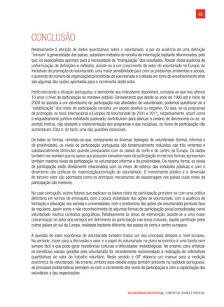 83
VOLUNTARIADO EM PORTUGAL | CONTEXTOS, ATORES E PRÁTICAS
Conclusão
Relativamente à aferição de dados quantitativos sobre o voluntariado, a par da ausência de uma definição
“comum” à generalidade dos países, subsistem métodos de recolha de informação bastante diferenciados, pelo
que, os especialistas apontam para a necessidade de “triangulação” dos resultados. Apesar desta ausência de
uniformização de definições e métodos, assiste-se a um crescimento do setor do voluntariado na Europa. As
iniciativas de promoção do voluntariado, uma maior sensibilidade para com os problemas ambientais e sociais,
o aumento do número de organizações promotoras do voluntariado e o debate em torno do envelhecimento ativo
são algumas das razões apontadas para o incremento deste setor.
Particularizando a situação portuguesa, e atendendo aos indicadores disponíveis, constata-se que nos últimos
10 anos o nível de participação se manteve estável. Considerando que desde os anos de 1990 até o início de
2000 se assistia a um decréscimo de participação nas atividades de voluntariado, podemos questionar se a
“estabilização” dos níveis de participação constitui um aspeto positivo ou negativo. Ou seja, se os programas
de promoção, os Anos Internacional e Europeu do Voluntariado de 2001 e 2011, respetivamente, assim como
o enquadramento jurídico entretanto publicado, contribuíram para atenuar o cenário de decréscimo ou se, no
sentido inverso, não obstante a implementação dos programas e das iniciativas, os níveis de participação não
aumentaram. Esta é, de facto, uma das questões essenciais.
De todas as formas, constata-se que, comparando as diversas tipologias de voluntariado (formal, informal e
de proximidade), os níveis de participação portuguesa são tendencialmente reduzidos nas três vertentes e
substancialmente diminutos quando comparados com os países do norte e do centro da Europa. Os dados
também nos revelam que os países que possuem elevados níveis de participação em termos formais apresentam
também maiores níveis de participação no voluntariado informal e de proximidade. Da mesma forma, os níveis
de participação estão diretamente relacionados com os níveis de esforço das entidades públicas e com o
dinamismo das políticas de maximização/promoção do voluntariado. O investimento público e a dimensão
do terceiro setor são apontados como os principais mecanismos de alavancagem nos países cujos níveis de
participação são menores.
No caso português, outros fatores que explicam os baixos níveis de participação prendem-se com uma prática
deficitária em termos de entreajuda, com a pouca visibilidade das ações de voluntariado, com a ausência de
formação e educação nas escolas e universidades, com o predomínio das ações (de voluntariado) pontuais face
às regulares, assim como o não reconhecimento de algumas formas de participação social consideradas como
voluntariado noutros contextos geográficos. Relativamente às áreas de intervenção, assiste-se a uma maior
concentração no setor dos serviços em detrimento da participação nas áreas culturais, aspeto partilhado pelos
outros países do sul da Europa, realidade bastante diferente dos países do norte e centro europeus.
A questão do valor económico do voluntariado também traduz um dos principais debates a nível europeu.
Na verdade, trazer para a discussão o valor e o papel do voluntariado no plano económico é uma tarefa nem
sempre fácil e que pode gerar resistências culturais e dificuldades metodológicas. No entanto, para enfatizar
os benefícios sociais gerados pelo voluntariado foi recentemente recomendada a realização de estimativas
quantitativas do valor do trabalho voluntário. Neste sentido a OIT elaborou um manual para a medição
económica do voluntariado. No entanto, embora esse debate esteja também presente na realidade portuguesa,
as principais problemáticas prendem-se com o incremento dos níveis de participação e com a capacitação dos
voluntários e das organizações.
 