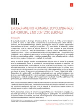 VOLUNTARIADO EM PORTUGAL | CONTEXTOS, ATORES E PRÁTICAS
85
III.
Enquadramento normativo do voluntariado
em Portugal e no contexto europeu
Introdução
O voluntariado, inspirado na Declaração Universal dos Direitos do Homem de 1948 e na Convenção sobre
os Direitos da Criança de 1989, constitui um instrumento de desenvolvimento social, cultural, ambiental e
económico, num mundo em transformação constante, que se rege pelo princípio de que todas as pessoas têm
direito à liberdade de reunião e associação pacífica (Pinto, 2001). Numa tentativa de uniformizar o conceito
de voluntariado surge um conjunto de propostas, emanadas da União Europeia e de outras instituições
internacionais27
, que procuram a regulação do voluntariado e a criação de condições propícias à sua promoção.
Diversos documentos e tratados internacionais apresentam definições de voluntariado. Estas aparecem como
modelos tipo a serem adaptados, de acordo com os contextos específicos de cada sociedade. A sua regulação
deverá ter em consideração as práticas e tradições de cada país. Deste modo, os Estados nacionais e o direito
aparecem como espaços privilegiados para a regulação do voluntariado.
Através da criação de legislação específica os Estados nacionais procuram definir um conceito de voluntariado
e dar-lhe reconhecimento jurídico, ao garantirem um conjunto de direitos e deveres aos voluntários e às
organizações. A este propósito importa referir que no âmbito da Declaração de Bruxelas fica claro o papel que
a lei pode desempenhar na criação de condições favoráveis ao desenvolvimento da ação voluntária, já que
uma das medidas propostas passa pela criação de um ambiente jurídico para a participação ativa das pessoas
em situação de pobreza. De acordo com as Conclusões do Conselho de Emprego, Política Social, Saúde e
Consumidores, de 3 outubro de 2011, as atividades de voluntariado devem estar sujeitas à legislação em vigor,
de forma a garantir o Estado de direito e o pleno respeito pela integridade do indivíduo. Por outro lado, os países
devem proceder à revisão da legislação de forma a promoverem o voluntariado (Hadzi-Miceva, 2007), definindo
políticas claras, que tenham em consideração as tradições locais de voluntariado.
Neste capítulo pretendemos caracterizar o enquadramento normativo do voluntariado em Portugal, analisado no
contexto dos países da União Europeia,identificando algumas diferenças e semelhanças.Apoiados no argumento
que sustenta o enquadramento legal como forma de promoção do voluntariado procuramos apresentar os
principais argumentos sobre a relação entre regulação e participação.
Por fim, é apresentada, ainda que de forma breve, a Agenda Política para o Voluntariado na Europa (P.A.V.E.),
documento que fornece um conjunto de recomendações para um quadro político mais eficiente em termos
da promoção e apoio do voluntariado, procurando colmatar algumas das lacunas identificadas em termos das
diferentes realidades nacionais (ver no final deste Capítulo).
(27)  A este propósito atente-se à Carta Europeia para os Voluntários e a Declaração sobre o Voluntariado, aprovadas no Congresso Mundial de Paris, em 1990
e ainda ao Manual on the Measurement of Volunteer Work da OIT.
 