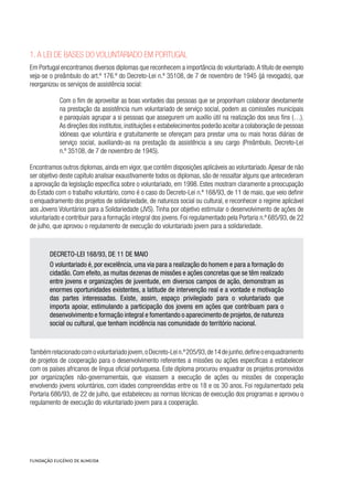 1. A Lei de bases do voluntariado em Portugal
Em Portugal encontramos diversos diplomas que reconhecem a importância do voluntariado.A título de exemplo
veja-se o preâmbulo do art.º 176.º do Decreto-Lei n.º 35108, de 7 de novembro de 1945 (já revogado), que
reorganizou os serviços de assistência social:
Com o fim de aproveitar as boas vontades das pessoas que se proponham colaborar devotamente
na prestação da assistência num voluntariado de serviço social, podem as comissões municipais
e paroquiais agrupar a si pessoas que assegurem um auxílio útil na realização dos seus fins (…).         
As direções dos institutos,instituições e estabelecimentos poderão aceitar a colaboração de pessoas
idóneas que voluntária e gratuitamente se ofereçam para prestar uma ou mais horas diárias de
serviço social, auxiliando-as na prestação da assistência a seu cargo (Preâmbulo, Decreto-Lei
n.º 35108, de 7 de novembro de 1945).
Encontramos outros diplomas,ainda em vigor,que contêm disposições aplicáveis ao voluntariado.Apesar de não
ser objetivo deste capítulo analisar exaustivamente todos os diplomas, são de ressaltar alguns que antecederam
a aprovação da legislação específica sobre o voluntariado, em 1998. Estes mostram claramente a preocupação
do Estado com o trabalho voluntário, como é o caso do Decreto-Lei n.º 168/93, de 11 de maio, que veio definir
o enquadramento dos projetos de solidariedade, de natureza social ou cultural, e reconhecer o regime aplicável
aos Jovens Voluntários para a Solidariedade (JVS). Tinha por objetivo estimular o desenvolvimento de ações de
voluntariado e contribuir para a formação integral dos jovens. Foi regulamentado pela Portaria n.º 685/93, de 22
de julho, que aprovou o regulamento de execução do voluntariado jovem para a solidariedade.
DECRETO-LEI 168/93, DE 11 DE MAIO
O voluntariado é, por excelência, uma via para a realização do homem e para a formação do
cidadão. Com efeito, as muitas dezenas de missões e ações concretas que se têm realizado
entre jovens e organizações de juventude, em diversos campos de ação, demonstram as
enormes oportunidades existentes, a latitude de intervenção real e a vontade e motivação
das partes interessadas. Existe, assim, espaço privilegiado para o voluntariado que
importa apoiar, estimulando a participação dos jovens em ações que contribuam para o
desenvolvimento e formação integral e fomentando o aparecimento de projetos,de natureza
social ou cultural, que tenham incidência nas comunidade do território nacional.
Tambémrelacionadocomovoluntariadojovem,oDecreto-Lein.º205/93,de14dejunho,defineoenquadramento
de projetos de cooperação para o desenvolvimento referentes a missões ou ações específicas a estabelecer
com os países africanos de língua oficial portuguesa. Este diploma procurou enquadrar os projetos promovidos
por organizações não-governamentais, que visassem a execução de ações ou missões de cooperação
envolvendo jovens voluntários, com idades compreendidas entre os 18 e os 30 anos. Foi regulamentado pela
Portaria 686/93, de 22 de julho, que estabeleceu as normas técnicas de execução dos programas e aprovou o
regulamento de execução do voluntariado jovem para a cooperação.
 