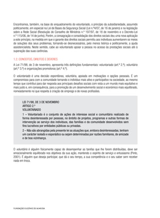 Encontramos, também, na base do enquadramento do voluntariado, o princípio da subsidiariedade, assumido
politicamente, em especial na Lei de Bases da Segurança Social (Lei n.º4/07, de 16 de janeiro) e na legislação
sobre a Rede Social (Resolução do Conselho de Ministros n.º 197/97, de 18 de novembro e o Decreto-Lei
n.º 115/06, de 14 de junho). Porém, a consagração e consolidação dos direitos sociais deu uma nova aplicação
a este princípio, na medida em que o garante dos direitos sociais permitiu aos indivíduos aumentarem os meios
de soluções dos seus problemas, tornando-se desnecessários, pelo menos teórica e politicamente, a ajuda
assistencialista. Neste sentido, cabe ao voluntariado apoiar a pessoa no acesso às prestações sociais até à
superação das suas carências.
1.2. Conceitos, direitos e deveres
A Lei 71/98, de 3 de novembro, apresenta três definições fundamentais: voluntariado (art.º 2.º); voluntário
(art.º 3.º) e organizações promotoras (art.º 4.º).
O voluntariado é uma decisão espontânea, voluntária, apoiada em motivações e opções pessoais. É um
compromisso para com a comunidade tornando o indivíduo mais ativo e participativo na sociedade, ao mesmo
tempo que contribui para dar resposta aos principais desafios sociais com vista a um mundo mais equitativo e
mais justo e, em consequência, para a promoção de um desenvolvimento social e económico mais equilibrado,
nomeadamente no que respeita à criação de emprego e de novas profissões.
LEI 71/98, DE 3 DE NOVEMBRO
ARTIGO 2.º
VOLUNTARIADO
1 – Voluntariado é o conjunto de ações de interesse social e comunitário realizado de
forma desinteressada por pessoas, no âmbito de projetos, programas e outras formas de
intervenção ao serviço dos indivíduos, das famílias e da comunidade desenvolvidos sem
fins lucrativos por entidades públicas ou privadas.
2 – Não são abrangidas pela presente lei as atuações que, embora desinteressadas, tenham
um carácter isolado e esporádico ou sejam determinadas por razões familiares, de amizade
e de boa vizinhança.
O voluntário é alguém fisicamente capaz de desempenhar as tarefas que lhe forem distribuídas, deve ser
emocionalmente equilibrado nos objetivos da sua ação, mantendo o espírito de serviço e entusiasmo (Pinto,
2001). É alguém que deseja participar, que dá o seu tempo, a sua competência e o seu saber sem receber
nada em troca.
 