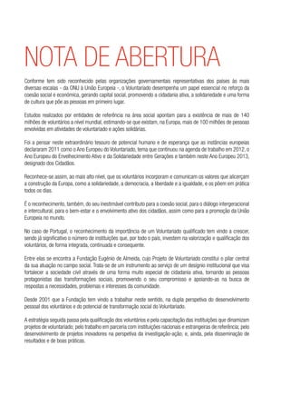 nota de abertura
Conforme tem sido reconhecido pelas organizações governamentais representativas dos países às mais
diversas escalas - da ONU à União Europeia -, o Voluntariado desempenha um papel essencial no reforço da
coesão social e económica, gerando capital social, promovendo a cidadania ativa, a solidariedade e uma forma
de cultura que põe as pessoas em primeiro lugar.
Estudos realizados por entidades de referência na área social apontam para a existência de mais de 140
milhões de voluntários a nível mundial, estimando-se que existam, na Europa, mais de 100 milhões de pessoas
envolvidas em atividades de voluntariado e ações solidárias.
Foi a pensar neste extraordinário tesouro de potencial humano e de esperança que as instâncias europeias
declararam 2011 como o Ano Europeu do Voluntariado, tema que continuou na agenda de trabalho em 2012, o
Ano Europeu do Envelhecimento Ativo e da Solidariedade entre Gerações e também neste Ano Europeu 2013,
designado dos Cidadãos.
Reconhece-se assim, ao mais alto nível, que os voluntários incorporam e comunicam os valores que alicerçam
a construção da Europa, como a solidariedade, a democracia, a liberdade e a igualdade, e os põem em prática
todos os dias.
É o reconhecimento, também, do seu inestimável contributo para a coesão social, para o diálogo intergeracional
e intercultural, para o bem-estar e o envolvimento ativo dos cidadãos, assim como para a promoção da União
Europeia no mundo.
No caso de Portugal, o reconhecimento da importância de um Voluntariado qualificado tem vindo a crescer,
sendo já significativo o número de instituições que, por todo o país, investem na valorização e qualificação dos
voluntários, de forma integrada, continuada e consequente.
Entre elas se encontra a Fundação Eugénio de Almeida, cujo Projeto de Voluntariado constitui o pilar central
da sua atuação no campo social. Trata-se de um instrumento ao serviço de um desígnio institucional que visa
fortalecer a sociedade civil através de uma forma muito especial de cidadania ativa, tornando as pessoas
protagonistas das transformações sociais, promovendo o seu compromisso e apoiando-as na busca de
respostas a necessidades, problemas e interesses da comunidade.
Desde 2001 que a Fundação tem vindo a trabalhar neste sentido, na dupla perspetiva do desenvolvimento
pessoal dos voluntários e do potencial de transformação social do Voluntariado.
A estratégia seguida passa pela qualificação dos voluntários e pela capacitação das instituições que dinamizam
projetos de voluntariado; pelo trabalho em parceria com instituições nacionais e estrangeiras de referência; pelo
desenvolvimento de projetos inovadores na perspetiva da investigação-ação; e, ainda, pela disseminação de
resultados e de boas práticas.
 