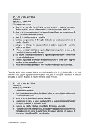 LEI 71/98, DE 3 DE NOVEMBRO
ARTIGO 8.º
DEVERES DO VOLUNTÁRIO
São deveres do voluntário:
a) Observar os princípios deontológicos por que se rege a atividade que realiza,
designadamente o respeito pela vida privada de todos quantos dela beneficiam;
b) Observar as normas que regulam o funcionamento da entidade a que presta colaboração
e dos respetivos programas ou projetos;
c) Atuar de forma diligente, isenta e solidária;
d) Participar nos programas de formação destinados ao correto desenvolvimento do
trabalho voluntário;
e) Zelar pela boa utilização dos recursos materiais e dos bens, equipamentos e utensílios
postos ao seu dispor;
f) Colaborar com os profissionais da organização promotora, respeitando as suas opções
e seguindo as suas orientações técnicas;
g) Não assumir o papel de representante da organização promotora sem o conhecimento
e prévia autorização desta;
h) Garantir a regularidade do exercício do trabalho voluntário de acordo com o programa
acordado com a organização promotora;
i) Utilizar devidamente a identificação como voluntário no exercício da sua atividade.
O exercício destes direitos e deveres deve ser ajustado às especificidades da própria instituição, da sua base
orientadora e dos próprios regulamentos internos. Deste modo, cabe às instituições a elaboração de estatutos
adequados ao exercício da gestão do trabalho voluntário (Neves, 2010:33).
LEI 71/98, DE 3 DE NOVEMBRO
ARTIGO 7.º
DIREITOS DO VOLUNTÁRIO
1 – São direitos do voluntário:
a) Teracessoaprogramasdeformaçãoinicialecontínua,tendoemvistaoaperfeiçoamento
do seu trabalho voluntário;
b) Dispor de um cartão de identificação de voluntário;
c) Enquadrar-se no regime do seguro social voluntário, no caso de não estar abrangido por
um regime obrigatório de segurança social;
d) Exercer o seu trabalho voluntário em condições de higiene e segurança;
e) Faltar justificadamente, se empregado, quando convocado pela organização promotora,
nomeadamente por motivo do cumprimento de missões urgentes, em situações de
emergência, calamidade pública ou equiparadas;
 