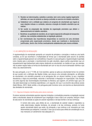 91
VOLUNTARIADO EM PORTUGAL | CONTEXTOS, ATORES E PRÁTICAS
f) Receber as indemnizações, subsídios e pensões, bem como outras regalias legalmente
definidas, em caso de acidente ou doença contraída no exercício do trabalho voluntário;
g) Estabelecer com a entidade que colabora um programa de voluntariado que regule as
suas relações mútuas e o conteúdo, natureza e duração do trabalho voluntário que vai
realizar;
h) Ser ouvido na preparação das decisões da organização promotora que afetem o
desenvolvimento do trabalho voluntário;
i) Beneficiar,na qualidade de voluntário,de um regime especial de utilização de transportes
públicos, nas condições estabelecidas na legislação aplicável;
j) Ser reembolsado das importâncias despendidas no exercício de uma atividade
programada pela organização promotora, desde que inadiáveis e devidamente
justificadas, dentro dos limites eventualmente estabelecidos pela mesma entidade.
1.3. As limitações da regulação
A regulamentação do voluntariado apresenta um conjunto de princípios e conceções e revela-se uma tarefa
complexa, ao ter que reconhecer a multiplicidade de formas que o voluntariado pode assumir. As opiniões
sobre a regulamentação parecem ser contraditórias. Enquanto no caso português a regulamentação é apontada
como impulso para a promoção e reconhecimento da ação voluntária, alguns peritos argumentam que um
enquadramento legal desfavorável pode originar obstáculos ao voluntariado, na medida em que, por exemplo,
não se podem regular todas as formas de voluntariado sem cair no risco de uma lei demasiado restritiva e que
iniba o seu desenvolvimento.
No caso português, a Lei n.º 71/98, de 3 de novembro, apenas se aplica ao voluntariado formal. Ao contrário
do que sucede com a definição das Nações Unidas, que procura uma conceção abrangente, as definições
de voluntariado e de voluntário presentes na lei portuguesa têm um alcance restritivo, já que o legislador
desvalorizou a lógica da proximidade, reduzindo o voluntariado à integração em organizações. Esta situação
vai contra algumas das recomendações encontradas na literatura, que sugerem, em primeiro lugar, que a lei
não pode desencorajar as iniciativas espontâneas e, em segundo, tem que ir ao encontro das práticas sociais
(Hadzi-Miceva, 2007). Neste sentido, a lei portuguesa pode funcionar como uma barreira ao desenvolvimento
das atividades de voluntariado.
1.3.1. Algumas limitações identificadas pelos atores nacionais
Os atores nacionais entrevistados apontam algumas limitações e contradições presentes na legislação nacional
sobre o voluntariado. Apesar de considerarem que a legislação é clara e está a ser cumprida, reforçam o facto
de esta excluir do voluntariado as ações de carácter esporádico e de base familiar e de boa vizinhança:
O número dois exclui, para efeitos da Lei, o voluntariado de carácter isolado e esporádico ou
então determinadas relações familiares, de amizade e de boa vizinhança, portanto no fundo
aquele voluntariado básico que existe, de entreajuda, e que continua a ser necessário por mais
desenvolvidos que estejamos, é excluído. É claro que só exclui para efeitos de consideração na Lei,
mas mereceria um atendimento mais adequado (I 1).
 