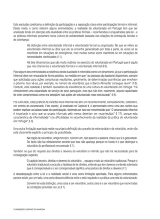 Esta exclusão condiciona a definição da participação e a separação clara entre participação formal e informal.
Deste modo, e como referem alguns entrevistados, a realidade do voluntariado em Portugal tem que ser
analisada tendo em atenção esta dualidade entre as práticas formais - reconhecidas e enquadradas pela lei - e
as práticas informais presentes numa cultura de solidariedade baseada nas relações de entreajuda familiar e
de vizinhança:
Há distinção entre voluntariado informal e voluntariado formal ou organizado. No que se refere ao
voluntariado informal eu direi que ele se encontra generalizado por toda a parte, às vezes só se
manifesta em situações de emergência, mas muitas outras vezes manifesta-se em situações de
necessidades continuadas (I 1).
Há dois dinamismos que são muito notórios no exercício do voluntariado em Portugal que é aquilo
que nós chamamos o voluntariado formal e o voluntariado informal (I 8).
Paraalgunsdosentrevistadosaexistênciadestadualidadeéentendidacomoumdinamismo,jáqueaparticipação
informal deve ser encarada de forma positiva, na medida em que “as pessoas são bastante disponíveis, sempre
que solicitadas para ações conjunturais resultantes, geralmente, de determinadas ocorrências que envolvam
o próximo. Isso vê-se, por exemplo, no número de voluntários que o Banco Alimentar consegue reunir” (I 8).
Contudo, esta realidade é também reveladora da inexistência de uma cultura de voluntariado em Portugal. “Há
efetivamente uma capacidade de serviço do povo português, mas que não tem, realmente, aquela capacidade
de criar compromisso como era desejável nas ações de voluntariado mais estruturado” (I 8).
Por outro lado,estas práticas de carácter mais informal não têm um reconhecimento,nomeadamente,estatístico,
em termos do voluntariado. Este aspeto, já analisado no Capítulo II, é apresentado como uma das razões que
podem explicar as baixas taxas de participação, devendo por isso ser reconhecido que “O voluntariado informal
é importante e acho que os grupos informais pelo menos deveriam ser reconhecidos” (I 11), porque esta
característica de informalidade “cria dificuldades no reconhecimento da realidade da prática do voluntariado
em Portugal” (I 8).
Uma outra limitação apontada reside na própria definição do conceito de voluntariado e de voluntário, onde não
está claramente explícito o princípio da gratuitidade:
Na noção de voluntário,artigo terceiro,número um,não aparece a palavra-chave que é a gratuidade.
De facto não faz efetivamente sentido que isso não apareça porque no fundo é o que distingue o
voluntário do profissional remunerado (I 1).
Também no que diz respeito aos direitos e deveres do voluntário é referido que não há necessidade para tal
consagração explícita:
O capítulo terceiro, direitos e deveres do voluntário…repugna muito ao voluntário tradicional. Porque o
voluntário tradicional nunca pôs a hipótese de ter direitos,entende que tem deveres e entende sobretudo
que é corresponsável e o ser corresponsável significa uma postura de direitos e deveres (I 1).
A desadequação entre a lei e a realidade social é uma outra limitação apontada. Para alguns entrevistados
parece existir,por um lado,uma certa descoincidência entre o está regulado e a prática concreta do voluntariado:
Convém ter esta distinção, uma coisa é ser voluntário, outra coisa é o ser voluntário que reúne todas
as condições previstas na Lei (I 1).
 
