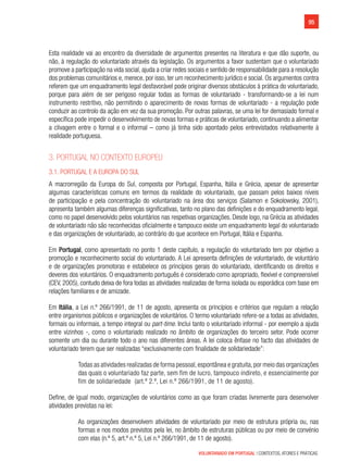 95
VOLUNTARIADO EM PORTUGAL | CONTEXTOS, ATORES E PRÁTICAS
Esta realidade vai ao encontro da diversidade de argumentos presentes na literatura e que dão suporte, ou
não, à regulação do voluntariado através da legislação. Os argumentos a favor sustentam que o voluntariado
promove a participação na vida social, ajuda a criar redes sociais e sentido de responsabilidade para a resolução
dos problemas comunitários e, merece, por isso, ter um reconhecimento jurídico e social. Os argumentos contra
referem que um enquadramento legal desfavorável pode originar diversos obstáculos à prática do voluntariado,
porque para além de ser perigoso regular todas as formas de voluntariado - transformando-se a lei num
instrumento restritivo, não permitindo o aparecimento de novas formas de voluntariado - a regulação pode
conduzir ao controlo da ação em vez da sua promoção. Por outras palavras, se uma lei for demasiado formal e
específica pode impedir o desenvolvimento de novas formas e práticas de voluntariado, continuando a alimentar
a clivagem entre o formal e o informal – como já tinha sido apontado pelos entrevistados relativamente à
realidade portuguesa.
3. Portugal no contexto Europeu
3.1. Portugal e a Europa do sul
A macrorregião da Europa do Sul, composta por Portugal, Espanha, Itália e Grécia, apesar de apresentar
algumas características comuns em termos da realidade do voluntariado, que passam pelos baixos níveis
de participação e pela concentração do voluntariado na área dos serviços (Salamon e Sokolowsky, 2001),
apresenta também algumas diferenças significativas, tanto no plano das definições e do enquadramento legal,
como no papel desenvolvido pelos voluntários nas respetivas organizações. Desde logo, na Grécia as atividades
de voluntariado não são reconhecidas oficialmente e tampouco existe um enquadramento legal do voluntariado
e das organizações de voluntariado, ao contrário do que acontece em Portugal, Itália e Espanha.
Em Portugal, como apresentado no ponto 1 deste capítulo, a regulação do voluntariado tem por objetivo a
promoção e reconhecimento social do voluntariado. A Lei apresenta definições de voluntariado, de voluntário
e de organizações promotoras e estabelece os princípios gerais do voluntariado, identificando os direitos e
deveres dos voluntários. O enquadramento português é considerado como apropriado, flexível e compreensível
(CEV, 2005), contudo deixa de fora todas as atividades realizadas de forma isolada ou esporádica com base em
relações familiares e de amizade.
Em Itália, a Lei n.º 266/1991, de 11 de agosto, apresenta os princípios e critérios que regulam a relação
entre organismos públicos e organizações de voluntários. O termo voluntariado refere-se a todas as atividades,
formais ou informais, a tempo integral ou part-time. Inclui tanto o voluntariado informal - por exemplo a ajuda
entre vizinhos -, como o voluntariado realizado no âmbito de organizações do terceiro setor. Pode ocorrer
somente um dia ou durante todo o ano nas diferentes áreas. A lei coloca ênfase no facto das atividades de
voluntariado terem que ser realizadas “exclusivamente com finalidade de solidariedade”:
Todas as atividades realizadas de forma pessoal,espontânea e gratuita,por meio das organizações
das quais o voluntariado faz parte, sem fim de lucro, tampouco indireto, e essencialmente por
fim de solidariedade (art.º 2.º, Lei n.º 266/1991, de 11 de agosto).
Define, de igual modo, organizações de voluntários como as que foram criadas livremente para desenvolver
atividades previstas na lei:
As organizações desenvolvem atividades de voluntariado por meio de estrutura própria ou, nas
formas e nos modos previstos pela lei, no âmbito de estruturas públicas ou por meio de convénio
com elas (n.º 5, art.º n.º 5, Lei n.º 266/1991, de 11 de agosto).
 