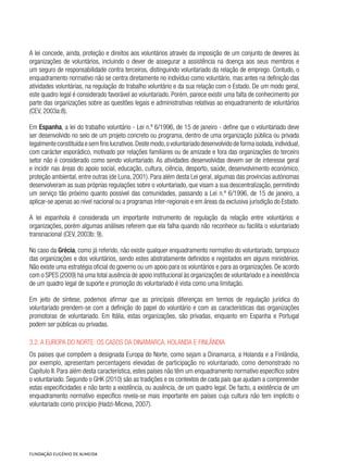 A lei concede, ainda, proteção e direitos aos voluntários através da imposição de um conjunto de deveres às
organizações de voluntários, incluindo o dever de assegurar a assistência na doença aos seus membros e
um seguro de responsabilidade contra terceiros, distinguindo voluntariado da relação de emprego. Contudo, o
enquadramento normativo não se centra diretamente no indivíduo como voluntário, mas antes na definição das
atividades voluntárias, na regulação do trabalho voluntário e da sua relação com o Estado. De um modo geral,
este quadro legal é considerado favorável ao voluntariado. Porém, parece existir uma falta de conhecimento por
parte das organizações sobre as questões legais e administrativas relativas ao enquadramento de voluntários
(CEV, 2003a:8).
Em Espanha, a lei do trabalho voluntário - Lei n.º 6/1996, de 15 de janeiro - define que o voluntariado deve
ser desenvolvido no seio de um projeto concreto ou programa, dentro de uma organização pública ou privada
legalmenteconstituídaesemfinslucrativos.Destemodo,ovoluntariadodesenvolvidodeformaisolada,individual,
com carácter esporádico, motivado por relações familiares ou de amizade e fora das organizações do terceiro
setor não é considerado como sendo voluntariado. As atividades desenvolvidas devem ser de interesse geral
e incidir nas áreas do apoio social, educação, cultura, ciência, desporto, saúde, desenvolvimento económico,
proteção ambiental, entre outras (de Luna, 2001). Para além desta Lei geral, algumas das províncias autónomas
desenvolveram as suas próprias regulações sobre o voluntariado, que visam a sua descentralização, permitindo
um serviço tão próximo quanto possível das comunidades, passando a Lei n.º 6/1996, de 15 de janeiro, a
aplicar-se apenas ao nível nacional ou a programas inter-regionais e em áreas da exclusiva jurisdição do Estado.
A lei espanhola é considerada um importante instrumento de regulação da relação entre voluntários e
organizações, porém algumas análises referem que ela falha quando não reconhece ou facilita o voluntariado
transnacional (CEV, 2003b: 9).
No caso da Grécia, como já referido, não existe qualquer enquadramento normativo do voluntariado, tampouco
das organizações e dos voluntários, sendo estes abstratamente definidos e registados em alguns ministérios.
Não existe uma estratégia oficial do governo ou um apoio para os voluntários e para as organizações. De acordo
com o SPES (2009) há uma total ausência de apoio institucional às organizações de voluntariado e a inexistência
de um quadro legal de suporte e promoção do voluntariado é vista como uma limitação.
Em jeito de síntese, podemos afirmar que as principais diferenças em termos de regulação jurídica do
voluntariado prendem-se com a definição do papel do voluntário e com as características das organizações
promotoras de voluntariado. Em Itália, estas organizações, são privadas, enquanto em Espanha e Portugal
podem ser públicas ou privadas.
3.2. A Europa do norte: os casos da Dinamarca, Holanda e Finlândia
Os países que compõem a designada Europa do Norte, como sejam a Dinamarca, a Holanda e a Finlândia,
por exemplo, apresentam percentagens elevadas de participação no voluntariado, como demonstrado no
Capítulo II. Para além desta característica, estes países não têm um enquadramento normativo específico sobre
o voluntariado. Segundo o GHK (2010) são as tradições e os contextos de cada país que ajudam a compreender
estas especificidades e não tanto a existência, ou ausência, de um quadro legal. De facto, a existência de um
enquadramento normativo específico revela-se mais importante em países cuja cultura não tem implícito o
voluntariado como princípio (Hadzi-Miceva, 2007).
 