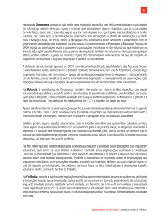 97
VOLUNTARIADO EM PORTUGAL | CONTEXTOS, ATORES E PRÁTICAS
No caso da Dinamarca, apesar de não existir uma legislação específica que defina voluntariado e organizações
de voluntários, existem diversas regras e normas que estabelecem alguns requisitos para as organizações
de voluntários, como são o caso das regras que tornam elegíveis as organizações nas candidaturas a fundos
públicos. Por outro lado, a Constituição da Dinamarca tem consagrado o direito de associação e o Pacto
para o Serviço Social, de 1998, define a obrigação das autoridades locais apoiarem e cooperarem com as
organizações voluntárias que trabalham na área social. Do mesmo modo, o Pacto para a Educação Popular, de
2000, obriga as autoridades locais a apoiarem organizações, voluntárias e não voluntárias, que trabalham na
área da educação popular. Perante esta ausência de regulação também os voluntários não possuem qualquer
status jurídico, estando sujeitos às mesmas regras dos trabalhadores remunerados no que diz respeito ao
pagamento de despesas e seguros associados à prática de voluntariado.
A definição de voluntariado aparece em 2001 num documento publicado pelo Ministério dos Assuntos Sociais.
O voluntariado é, então, definido como o trabalho realizado de forma livre, sem uso de força física, coerção legal
ou pressão financeira, não remunerado - apesar de contemplado o pagamento de despesas -, realizado fora do
círculo familiar, para o benefício de outros e formalmente organizado – nomeadamente em associações. Esta
definição ressalva ainda que as ações de ajuda espontânea não são consideradas como voluntariado.
Na Holanda, à semelhança da Dinamarca, também não existe um regime jurídico específico que regule
voluntariado e que defina o estatuto jurídico do voluntário. O voluntariado é definido, pelo Ministério da Saúde,
Bem-estar e Desporto, como o trabalho realizado em qualquer contexto organizado, de forma livre e gratuita e a
favor da comunidade. Esta definição foi estabelecida em 1973 e mantém-se válida até hoje.
Apesar da não existência de uma legislação específica,o voluntariado é um tema relevante em termos da agenda
política. Em 2007, com o Pacto de Apoio Social foi criada uma política ao nível local para o desenvolvimento e
financiamento do voluntariado, cabendo aos municípios a obrigação legal de apoio aos voluntários.
Existem, porém, alguns aspetos relacionados com o trabalho voluntário que apresentam cobertura jurídica,
como sejam: as questões relacionadas com os benefícios para a segurança social; as despesas associadas a
impostos e a situação dos desempregados que realizam voluntariado (GHK, 2010). Verifica-se também que os
voluntários estão legalmente protegidos contra os riscos para a sua saúde, mas não contra os riscos para a sua
segurança, por exemplo, no caso de acidente.
Por fim, referir que não existem disposições jurídicas que regulem a atividade das organizações que enquadram
voluntários, bem como os seus direitos e deveres. Contudo, estas organizações assinaram a Declaração
Universal do Voluntariado que estabelece o valor social do voluntariado e os direitos e deveres dos voluntários,
estando assim esta questão salvaguardada. Perante a inexistência de regulação sobre as organizações que
enquadram voluntários, as organizações privadas, incluindo as empresas, definem as suas próprias regras no
que diz respeito ao voluntariado, não podendo, contudo, forçar os seus trabalhadores a desenvolver trabalho
voluntário, dentro ou fora do horário de trabalho.
Na Finlândia,perante a ausência de legislação específica sobre o voluntariado,encontramos diversas definições
e conceções. Apesar desta diversidade, parece existir um consenso em torno do entendimento do voluntariado
enquanto atividade gratuita, realizada de livre vontade, em benefício do outro e da comunidade e enquadrada
numa organização (GHK, 2010). Sendo comum descrever o voluntariado como uma atividade que contempla a
esfera formal e informal da atividade cívica, o voluntariado organizado é, no entanto, diferenciado das atividades
informais.
 