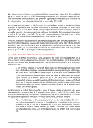 Não existe um organismo público que regule e tutele a atividade do voluntariado,contudo vários são os ministérios
que apoiam a prática do voluntariado dentro das suas responsabilidades e financiam as organizações do terceiro
setor. Encontram-se também diversas leis que apresentam algum enquadramento, contudo os voluntários não
têm estatuto jurídico e são tratados como trabalhadores remunerados (GHK, 2010).
As organizações que enquadram os voluntários não têm a obrigação de informar as autoridades públicas,
no entanto as organizações com fim público estão isentas do pagamento de impostos. Na prática, estas
organizações têm os seus voluntários cobertos por seguro e procedem ao reembolso das despesas associadas
ao trabalho voluntário – mas, algumas das regras relativas ao reembolso das despesas variam de acordo com
as práticas de cada setor e organização. Por fim, referir que algumas das organizações com fins lucrativos
possuem práticas e formas de promoção do voluntariado, como é o caso da Nokia.
Em resumo, constatamos que a não existência de uma legislação específica sobre o voluntariado não inibe o seu
desenvolvimento nem condiciona a participação. Nos casos da Dinamarca, da Holanda e da Finlândia, não existe
uma relação direta entre o dinamismo do setor do voluntariado e a existência de uma proteção jurídica para
voluntários e organizações, porque, como podemos verificar, em nenhum destes países estão salvaguardados
quaisquer tipo de direitos ou deveres para voluntários ou organizações.
3.3. Olhares dos atores sobre Portugal no contexto europeu
Sobre a análise de Portugal no contexto da Europa, as posições dos nossos entrevistados apontam para o
facto de estarmos perante culturas e contextos diferentes. Para além da legislação ser distinta, temos também
diferentes culturas de participação e voluntariado que poderão ser determinantes na definição de um contexto
para o voluntariado:
Eu não conheço a legislação do voluntariado desses países, para dizer se as pessoas nesses países
fazem voluntariado há mais tempo,por causa da legislação ou por causa da prática das instituições,ou
seja porque existem iniciativas locais que levam as pessoas a desenvolver ações de voluntariado (I 7).
É uma realidade bastante diferente. Nesses países que refere, do conhecimento que tenho de
alguns contactos que vou fazendo, apercebo-me que há uma cultura diferente relativamente ao
voluntariado. É um pouco ao contrário daquilo que tentei descrever sobre a situação em Portugal.
Aí vejo que há um empenhamento maior e o voluntariado não se reduz às preocupações do país
em que se desenvolve, mas tem uma perspetiva mais universalista. Este tipo de voluntariado está
a nascer agora em Portugal (I 8).
Atendendo apenas ao contexto da Europa do Sul, e apesar de diversos estudos caracterizarem estes países
como apresentando taxas de participação de voluntariado muito baixas (cf. capítulo II), são apontados alguns
dinamismos nomeadamente em Espanha e Itália. Os entrevistados caracterizam estes dinamismos, que passam
pela capacidade de organização, mobilização e formação dos voluntários, como bons exemplos:
Vejo com muito interesse os dinamismos de voluntariado aqui da nossa vizinha Espanha. Admira-
-me muito a sua capacidade de organização, de mobilização e a disponibilidade, dos voluntários,
para a formação. De tal forma que se desenvolveu em Espanha uma capacidade e um dinamismo
muito grande da formação. Também me parece que em Itália a realidade é muito parecida, embora
com uma cultura muito própria. E em termos da organização está também muito bem executada
(I 8).
 