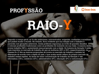 PROFYSSÃO


                     RAIO-Y
Segundo a crença geral, os Ys são ambiciosos, autocentrados, exigentes, confiantes e acreditam
que podem mudar o mundo. No entanto, ficou evidente que sua relação com o trabalho é
parecida com gerações anteriores. Ainda preferem segurança ao invés de grandes desafios
e colocam profissões tradicionais como as profissões de momento em sua visão. A maioria destes
jovens trabalha (58%), aumentando essa proporção com a idade. Os homens da Geração Y estão
mais inseridos no mercado de trabalho do que as mulheres (63% e 52% respectivamente). As
Classes B e C têm as maiores proporções de jovens no mercado de trabalho e também há
diferenças de acordo com a região do país, o que acaba sendo reflexo do próprio mercado de
trabalho nestas regiões. As áreas de maior concentração de trabalho da Geração Y são
informática (19%), comércio (10%), administrativo (9%), educação (9%) e comunicação (7%).
 
 