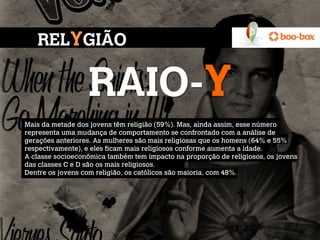 RELYGIÃO

                  RAIO-Y
Mais da metade dos jovens têm religião (59%). Mas, ainda assim, esse número
representa uma mudança de comportamento se confrontado com a análise de
gerações anteriores. As mulheres são mais religiosas que os homens (64% e 55%
respectivamente), e eles ficam mais religiosos conforme aumenta a idade.
A classe socioeconômica também tem impacto na proporção de religiosos, os jovens
das classes C e D são os mais religiosos.
Dentre os jovens com religião, os católicos são maioria, com 48%.
 