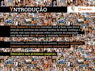 YNTRODUÇÃO

Hello Research e boo-box convidam você a fazer uma breve
imersão no universo dos jovens adultos do Brasil. Conheça o
estudo web mais abrangente sobre a parcela da população
com idade entre 18 e 30 anos, a chamada Geração Y.
 
Informações, curiosidades e uma questão: será que realmente
sabemos tanto sobre eles quanto achávamos?
 
Descubra nas próximas páginas.
 