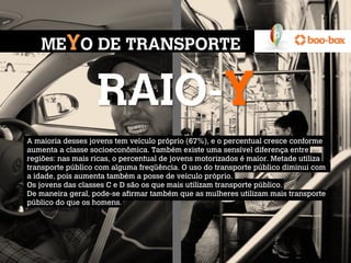 MEYO DE TRANSPORTE


                   RAIO-Y
A maioria desses jovens tem veículo próprio (67%), e o percentual cresce conforme
aumenta a classe socioeconômica. Também existe uma sensível diferença entre
regiões: nas mais ricas, o percentual de jovens motorizados é maior. Metade utiliza
transporte público com alguma freqüência. O uso do transporte público diminui com
a idade, pois aumenta também a posse de veículo próprio.
Os jovens das classes C e D são os que mais utilizam transporte público.
De maneira geral, pode-se afirmar também que as mulheres utilizam mais transporte
público do que os homens.

 
 