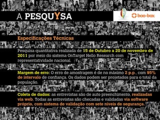 A PESQUYSA

Especificações Técnicas
 
Pesquisa quantitativa realizada de 15 de Outubro a 20 de novembro de
2011 por meio do sistema OnTarget Hello Research com
representatividade nacional.
 
Margem de erro: O erro de amostragem é de no máximo 2 p.p., com 95%
de intervalo de confiança. Os dados podem ser projetados para o total da
população.
 
Coleta de dados: as entrevistas são de auto preenchimento, realizadas
via web. Todas as entrevistas são checadas e validadas via software
próprio, com sistema de validação com sete níveis de segurança.
 
 