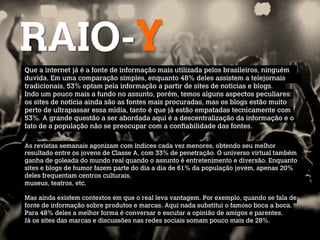 RAIO-Y
Que a internet já é a fonte de informação mais utilizada pelos brasileiros, ninguém
duvida. Em uma comparação simples, enquanto 48% deles assistem a telejornais
tradicionais, 53% optam pela informação a partir de sites de notícias e blogs.
Indo um pouco mais a fundo no assunto, porém, temos alguns aspectos peculiares:
os sites de notícia ainda são as fontes mais procuradas, mas os blogs estão muito
perto de ultrapassar essa mídia, tanto é que já estão empatadas tecnicamente com
53%. A grande questão a ser abordada aqui é a descentralização da informação e o
fato de a população não se preocupar com a confiabilidade das fontes.

As revistas semanais agonizam com índices cada vez menores, obtendo seu melhor
resultado entre os jovens de Classe A, com 33% de penetração. O universo virtual também
ganha de goleada do mundo real quando o assunto é entretenimento e diversão. Enquanto
sites e blogs de humor fazem parte do dia a dia de 61% da população jovem, apenas 20%
deles frequentam centros culturais,
museus, teatros, etc.
 
Mas ainda existem contextos em que o real leva vantagem. Por exemplo, quando se fala de
fonte de informação sobre produtos e marcas. Aqui nada substitui o famoso boca a boca.
Para 48% deles a melhor forma é conversar e escutar a opinião de amigos e parentes.
Já os sites das marcas e discussões nas redes sociais somam pouco mais de 28%.
 