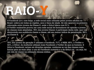 RAIO-Y
O Facebook já é, com folga, a rede social mais utilizada pelos jovens adultos no
Brasil. Lidera em todas as regiões, sexo e faixa de idade. Só não aparece na primeira
colocação entre jovens da Classe E, onde o Orkut lidera com 51%.
O Twitter realmente provou ser uma rede social de formadores de opinião e jovens
de classes mais abastadas. 76% dos jovens Classe A participam desta rede, que vai
diminuindo sua audiência classe a classe, até seu menor índice de penetração, 36%,
na Classe E.
 

79% dos jovens da geração Y utilizam o Facebook, 71%, o MSN, 65%, o Twitter e
44%, o Orkut. As mulheres utilizam mais Facebook e Twitter do que os homens. E
Orkut e Facebook variam em direções opostas, conforme se vai das classes mais
baixas para as mais altas: o uso do Facebook aumenta e o do Orkut cai – ou seja, há
um viés de classe na utilização dessas mídias.
 