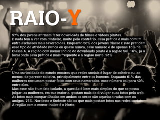 RAIO-Y
57% dos jovens afirmam fazer downloads de filmes e vídeos piratas.
E nada tem a ver com dinheiro, muito pelo contrário. Essa prática é mais comum
entre asclasses mais favorecidas. Enquanto 56% dos jovens Classe E não praticam
esse tipo de atividade nunca ou quase nunca, esse número é de apenas 16% na
Classe A. A região com menor índice de downloads pirata é a região Sul, 16%, já o
local onde essa prática é mais frequente é a região norte, 23%




Uma curiosidade do estudo mostrou que redes sociais é lugar de solteiro ou, ao
menos, de parecer solteiro, principalmente entre os homens. Enquanto 61% das
mulheres costumam postar fotos com seus namorados, esse número cai para 49%
entre eles.
Mas esse não é um fato isolado, a questão é bem mais simples do que se possa
julgar: as mulheres, em sua maioria, gostam mais de divulgar suas fotos pela web.
As fotos mais compartilhadas em ambos os sexos são aquelas tiradas com os
amigos, 76%. Nordeste e Sudeste são os que mais postam fotos nas redes sociais.
A região com o menor índice é o Norte.
 
 