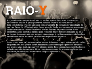 RAIO-Y
As grandes marcas que se cuidem, ou melhor, que saibam fazer bom uso das
ferramentas sociais e, principalmente, mostrar respeito ao consumidor.
Pelo estudo ficou evidente um novo comportamento do consumidor em relação às
marcas. Cerca de 16% dos jovens dessa geração declaram que sempre seguem ou
curtem marcas no Twitter/Facebook, mesmo número de jovens que se dizem
dispostos a usar as mídias sociais para reclamar de produtos ou serviços, ou seja,
ao mesmo tempo em que eles seguem suas marcas favoritas nas redes, não hesitam
em reclamar delas ao menor problema ou experiência negativa.

 
Outro ponto a ser (re) pensado pelas marcas é de como chegar até seu público- alvo.
Enquanto 29% dos jovens abrem recomendação de serviços e produtos enviados
por amigos via e-mail, apenas 16% abrem e-mails de propaganda encaminhado pelo
próprio anunciante ou marca. Já em relação ao número de jovens que clicam em
banners e/ou anúncios, esse número cai para apenas 8%.
 