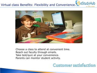 Virtual class Benefits: Flexibility and Convenience. 
Choose a class to attend at convenient time. 
Reach out faculty through emails. 
Take test/quiz at your convenience. 
Parents can monitor student activity. 
 