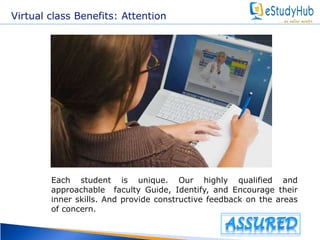 Virtual class Benefits: Attention 
Each student is unique. Our highly qualified and 
approachable faculty Guide, Identify, and Encourage their 
inner skills. And provide constructive feedback on the areas 
of concern. 
 