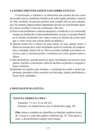 15
3 CONHECIMENTOS ESSENCIAIS SOBRE ESTUFAS
A localização, o formato e as dimensões das estufas devem variar
de acordo com as condições climáticas de cada região, portanto, como já
foi dito, modelos ou pacotes prontos nem sempre são os mais adequa-
dos. No entanto, alguns pontos importantes devem ser considerados quan-
do vamos escolher o local de construção. São eles:
a) Para evitar problemas e maiores despesas, a estufa deve ser construída
sempre no sentido dos ventos predominantes, ou seja, a sua parte frontal
ou os fundos recebendo este vento e nunca as laterais da estufa, para
que o vento escoe sem causar danos ao plástico;
b) Quanto maior for o volume de uma estufa, ou seja, quanto maior a
altura na mesma área, mais facilitados serão os controles de tempera-
tura e umidade relativa do ar. Deve-se tomar cuidado com altura ex-
cessiva, pois a estrutura perde a resistência ao vento, quanto maior a
altura;
c) Dar preferência, quando possível, para a instalação em terrenos mais
planos. Facilita a construção, além de facilitar os plantios, irrigação e
tratos culturais;
d) Quando em regiões mais úmidas, a ventilação da estufa é muito im-
portante, portanto evitar construir em baixadas, dando preferência a
locais bem ventilados.
4 MONTAGEM DA ESTUFA
“ESTUFA MODELO CPRA”
Tamanho: 7,1 m x 12 m (84 m²)
Formato: ver planta baixa com as dimensões (pág. 18)
Obs: tomar o cuidado em identificar os bambus maduros (mais
de 3 anos) e o corte dos galhos conforme pg. 10. Tirar peças a
mais, e de preferência sempre mais longas.
 