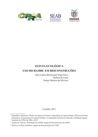 1
ESTUFA ECOLÓGICA
USO DO BAMBU EM BIOCONSTRUÇÕES
Curitiba, 2011
1
Engenheiro Agrônomo, Mestre em Agroecossistemas, Especialista em Agroecologia e Desenvolvimento
Sustentável, Extensionista do Instituto Emater e Coordenador de Recursos Naturais e Produção Vegetal
Integrada do CPRA de 2006 a 2010.
2
Agente de Ciência e Tecnologia do IAPAR, equipe de bioconstruções do CPRA
3
Técnico em Meio-Ambiente, equipe de bioconstruções do CPRA
Julio Carlos Bittencourt Veiga Silva 1
Nailton de Lima 2
Voltair Martins de Oliveira 3
 