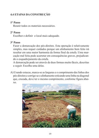 19
4.4 ETAPAS DA CONSTRUÇÃO
1° Passo
Reunir todos os materiais necessários.
2° Passo
Escolher e definir o local mais adequado.
3° Passo
Fazer a demarcação dos pés-direitos. Esta operação é relativamente
simples, mas requer cuidados porque um alinhamento bem feito irá
resultar em uma maior harmonia da forma final da estufa. Uma mar-
cação mal feita pode acarretar em consequências graves, prejudican-
do o esquadrejamento da estufa.
A demarcação pode ser através de duas formas muito fáceis, descritas
a seguir. Escolha uma delas.
A) Usando estacas, marca-se as larguras e o comprimento das linhas dos
pés-direitos e corrige-se o alinhamento esticando uma linha na diagonal
que, cruzada, deve ter o mesmo comprimento, conforme figura abai-
xo.
 