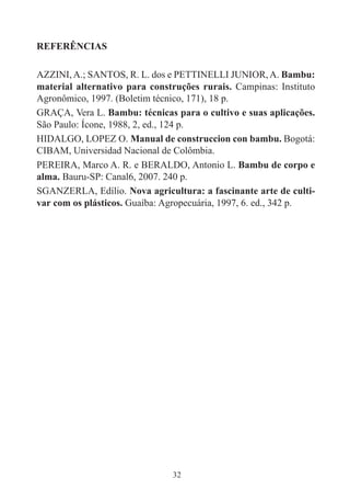 32
REFERÊNCIAS
AZZINI,A.; SANTOS, R. L. dos e PETTINELLI JUNIOR,A. Bambu:
material alternativo para construções rurais. Campinas: Instituto
Agronômico, 1997. (Boletim técnico, 171), 18 p.
GRAÇA, Vera L. Bambu: técnicas para o cultivo e suas aplicações.
São Paulo: Ícone, 1988, 2, ed., 124 p.
HIDALGO, LOPEZ O. Manual de construccion con bambu. Bogotá:
CIBAM, Universidad Nacional de Colômbia.
PEREIRA, Marco A. R. e BERALDO, Antonio L. Bambu de corpo e
alma. Bauru-SP: Canal6, 2007. 240 p.
SGANZERLA, Edílio. Nova agricultura: a fascinante arte de culti-
var com os plásticos. Guaíba: Agropecuária, 1997, 6. ed., 342 p.
 