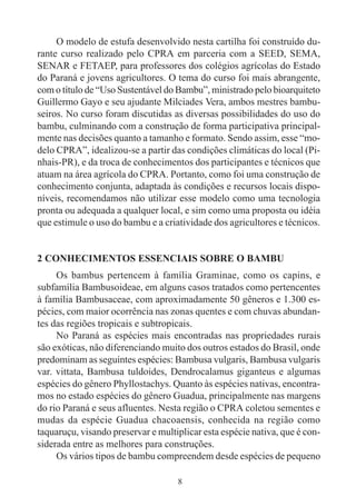 8
O modelo de estufa desenvolvido nesta cartilha foi construído du-
rante curso realizado pelo CPRA em parceria com a SEED, SEMA,
SENAR e FETAEP, para professores dos colégios agrícolas do Estado
do Paraná e jovens agricultores. O tema do curso foi mais abrangente,
com o título de “Uso Sustentável do Bambu”, ministrado pelo bioarquiteto
Guillermo Gayo e seu ajudante Milciades Vera, ambos mestres bambu-
seiros. No curso foram discutidas as diversas possibilidades do uso do
bambu, culminando com a construção de forma participativa principal-
mente nas decisões quanto a tamanho e formato. Sendo assim, esse “mo-
delo CPRA”, idealizou-se a partir das condições climáticas do local (Pi-
nhais-PR), e da troca de conhecimentos dos participantes e técnicos que
atuam na área agrícola do CPRA. Portanto, como foi uma construção de
conhecimento conjunta, adaptada às condições e recursos locais dispo-
níveis, recomendamos não utilizar esse modelo como uma tecnologia
pronta ou adequada a qualquer local, e sim como uma proposta ou idéia
que estimule o uso do bambu e a criatividade dos agricultores e técnicos.
2 CONHECIMENTOS ESSENCIAIS SOBRE O BAMBU
Os bambus pertencem à família Graminae, como os capins, e
subfamília Bambusoideae, em alguns casos tratados como pertencentes
à família Bambusaceae, com aproximadamente 50 gêneros e 1.300 es-
pécies, com maior ocorrência nas zonas quentes e com chuvas abundan-
tes das regiões tropicais e subtropicais.
No Paraná as espécies mais encontradas nas propriedades rurais
são exóticas, não diferenciando muito dos outros estados do Brasil, onde
predominam as seguintes espécies: Bambusa vulgaris, Bambusa vulgaris
var. vittata, Bambusa tuldoides, Dendrocalamus giganteus e algumas
espécies do gênero Phyllostachys. Quanto às espécies nativas, encontra-
mos no estado espécies do gênero Guadua, principalmente nas margens
do rio Paraná e seus afluentes. Nesta região o CPRA coletou sementes e
mudas da espécie Guadua chacoaensis, conhecida na região como
taquaruçu, visando preservar e multiplicar esta espécie nativa, que é con-
siderada entre as melhores para construções.
Os vários tipos de bambu compreendem desde espécies de pequeno
 